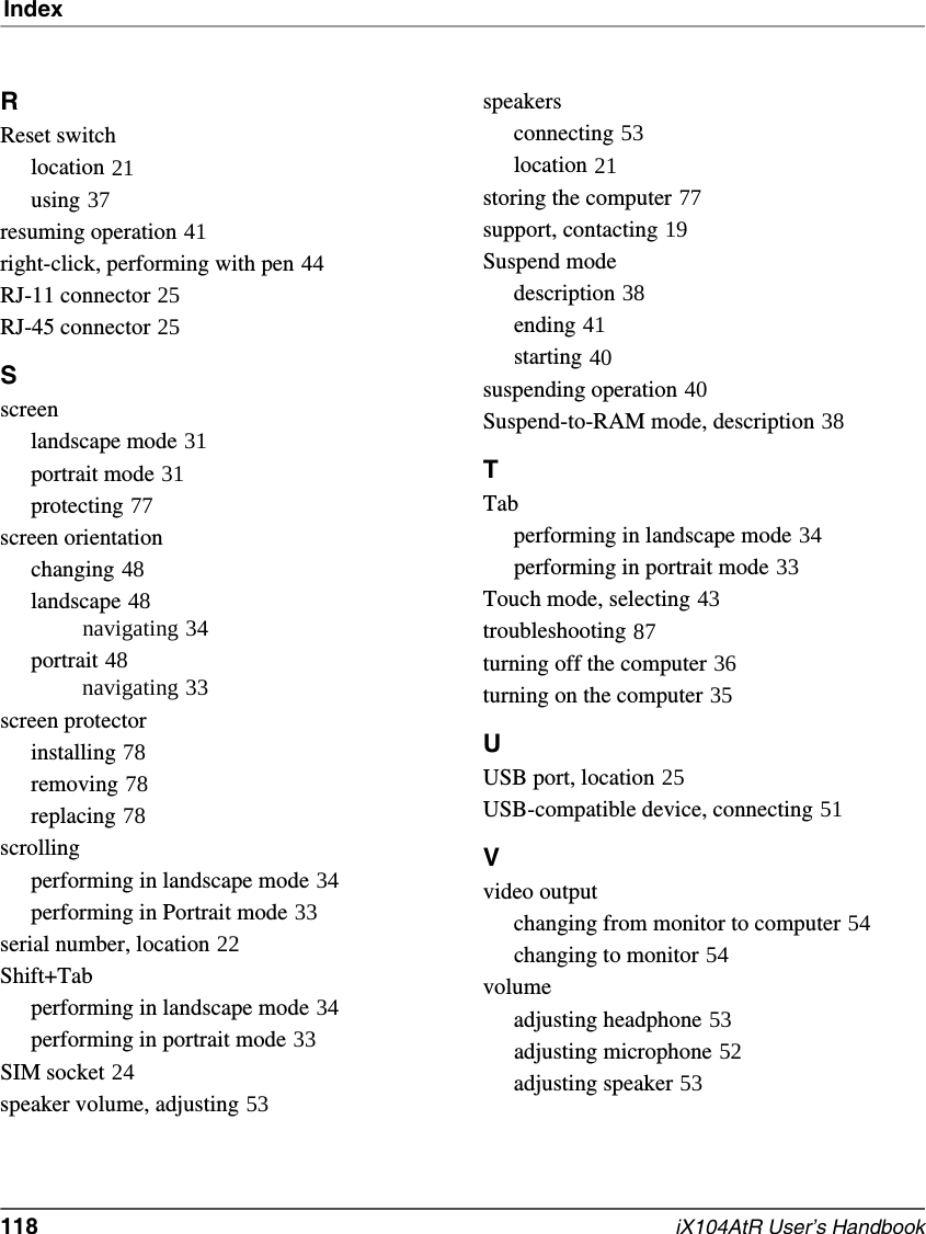Index118   iX104AtR User’s HandbookRReset switchlocation 21using 37resuming operation 41right-click, performing with pen 44RJ-11 connector 25RJ-45 connector 25Sscreenlandscape mode 31portrait mode 31protecting 77screen orientationchanging 48landscape 48navigating 34portrait 48navigating 33screen protectorinstalling 78removing 78replacing 78scrollingperforming in landscape mode 34performing in Portrait mode 33serial number, location 22Shift+Tabperforming in landscape mode 34performing in portrait mode 33SIM socket 24speaker volume, adjusting 53speakersconnecting 53location 21storing the computer 77support, contacting 19Suspend modedescription 38ending 41starting 40suspending operation 40Suspend-to-RAM mode, description 38TTabperforming in landscape mode 34performing in portrait mode 33Touch mode, selecting 43troubleshooting 87turning off the computer 36turning on the computer 35UUSB port, location 25USB-compatible device, connecting 51Vvideo outputchanging from monitor to computer 54changing to monitor 54volumeadjusting headphone 53adjusting microphone 52adjusting speaker 53