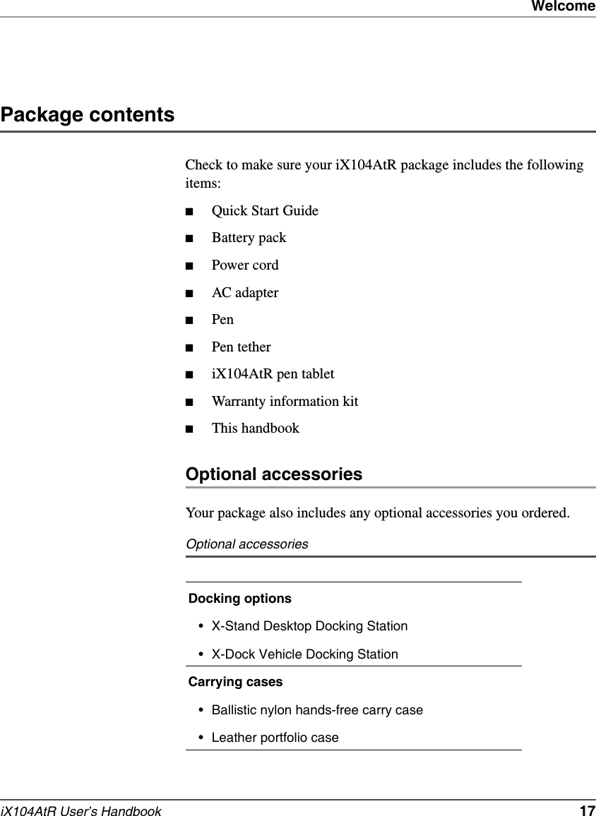 WelcomeiX104AtR User’s Handbook   17Package contentsCheck to make sure your iX104AtR package includes the following items:■Quick Start Guide■Battery pack■Power cord■AC adapter■Pen■Pen tether■iX104AtR pen tablet■Warranty information kit■This handbookOptional accessoriesYour package also includes any optional accessories you ordered.Optional accessoriesDocking options• X-Stand Desktop Docking Station• X-Dock Vehicle Docking StationCarrying cases• Ballistic nylon hands-free carry case• Leather portfolio case