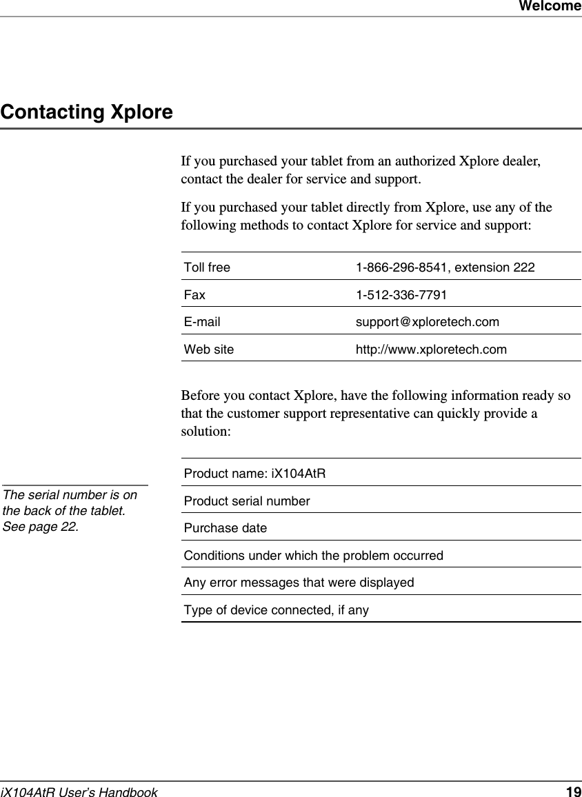 WelcomeiX104AtR User’s Handbook   19Contacting XploreIf you purchased your tablet from an authorized Xplore dealer, contact the dealer for service and support.If you purchased your tablet directly from Xplore, use any of the following methods to contact Xplore for service and support:Before you contact Xplore, have the following information ready so that the customer support representative can quickly provide a solution:Toll free 1-866-296-8541, extension 222Fax 1-512-336-7791E-mail support@xploretech.comWeb site http://www.xploretech.comProduct name: iX104AtRProduct serial numberPurchase dateConditions under which the problem occurredAny error messages that were displayedType of device connected, if anyThe serial number is on the back of the tablet. See page 22.