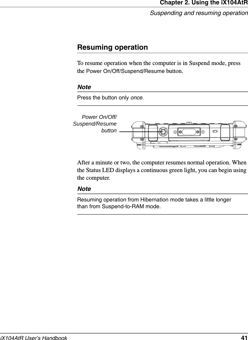 Chapter 2. Using the iX104AtRSuspending and resuming operationiX104AtR User’s Handbook   41Resuming operationTo resume operation when the computer is in Suspend mode, press the Power On/Off/Suspend/Resume button.NotePress the button only once.After a minute or two, the computer resumes normal operation. When the Status LED displays a continuous green light, you can begin using the computer.NoteResuming operation from Hibernation mode takes a little longer than from Suspend-to-RAM mode.Power On/Off/Suspend/Resumebutton