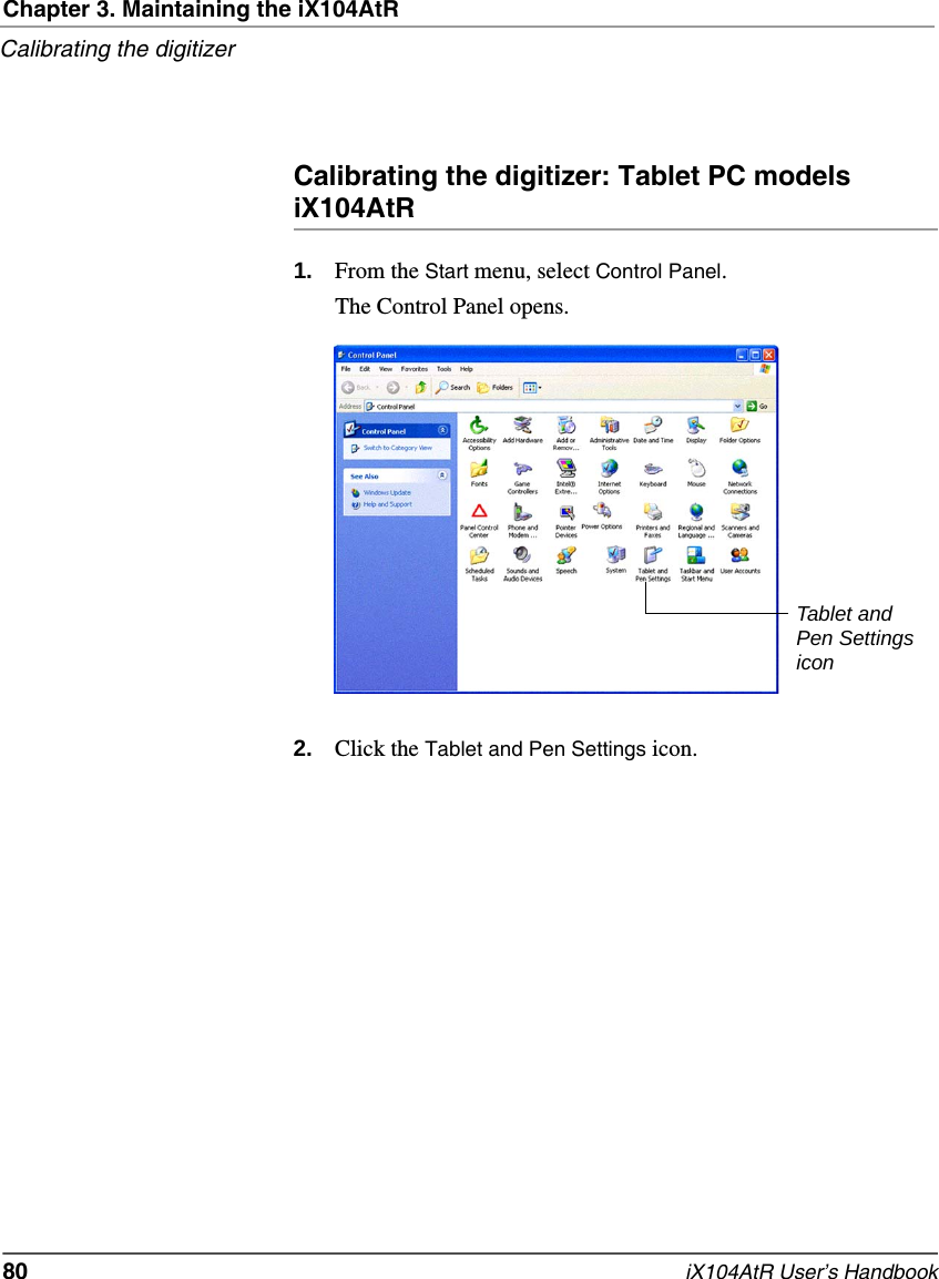 Chapter 3. Maintaining the iX104AtRCalibrating the digitizer80   iX104AtR User’s HandbookCalibrating the digitizer: Tablet PC models iX104AtR1. From the Start menu, select Control Panel.The Control Panel opens.2. Click the Tablet and Pen Settings icon.Tablet and Pen Settings icon