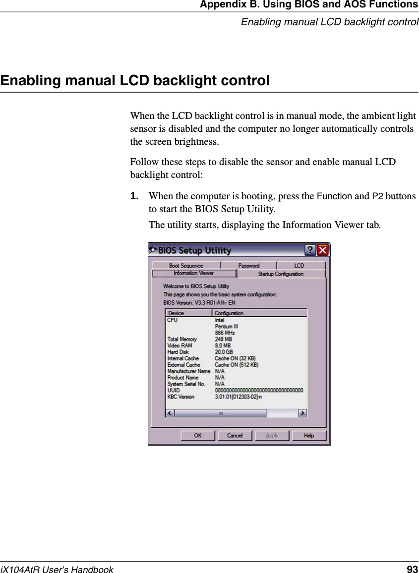 Appendix B. Using BIOS and AOS FunctionsEnabling manual LCD backlight controliX104AtR User’s Handbook   93Enabling manual LCD backlight controlWhen the LCD backlight control is in manual mode, the ambient light sensor is disabled and the computer no longer automatically controls the screen brightness.Follow these steps to disable the sensor and enable manual LCD backlight control:1. When the computer is booting, press the Function and P2 buttons to start the BIOS Setup Utility.The utility starts, displaying the Information Viewer tab.
