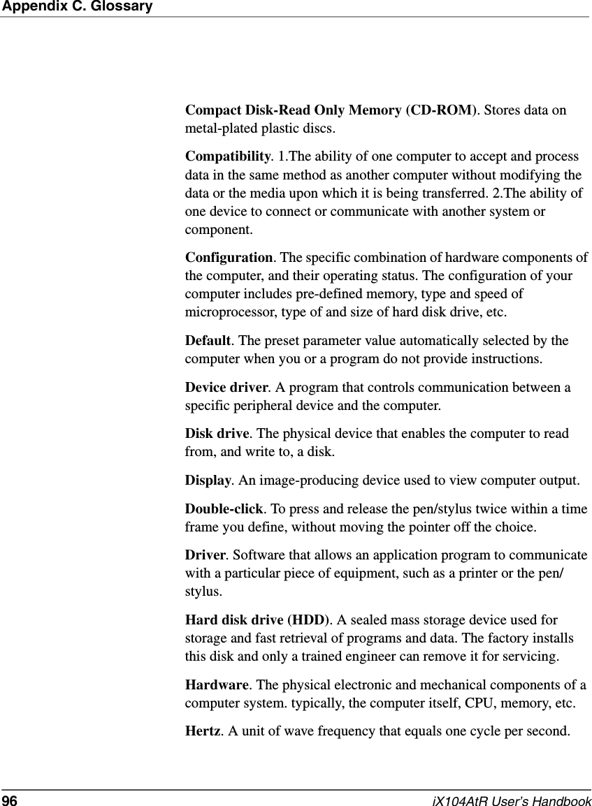 Appendix C. Glossary96   iX104AtR User’s HandbookCompact Disk-Read Only Memory (CD-ROM). Stores data on metal-plated plastic discs.Compatibility. 1.The ability of one computer to accept and process data in the same method as another computer without modifying the data or the media upon which it is being transferred. 2.The ability of one device to connect or communicate with another system or component.Configuration. The specific combination of hardware components of the computer, and their operating status. The configuration of your computer includes pre-defined memory, type and speed of microprocessor, type of and size of hard disk drive, etc.Default. The preset parameter value automatically selected by the computer when you or a program do not provide instructions.Device driver. A program that controls communication between a specific peripheral device and the computer.Disk drive. The physical device that enables the computer to read from, and write to, a disk.Display. An image-producing device used to view computer output.Double-click. To press and release the pen/stylus twice within a time frame you define, without moving the pointer off the choice.Driver. Software that allows an application program to communicate with a particular piece of equipment, such as a printer or the pen/stylus.Hard disk drive (HDD). A sealed mass storage device used for storage and fast retrieval of programs and data. The factory installs this disk and only a trained engineer can remove it for servicing.Hardware. The physical electronic and mechanical components of a computer system. typically, the computer itself, CPU, memory, etc.Hertz. A unit of wave frequency that equals one cycle per second.