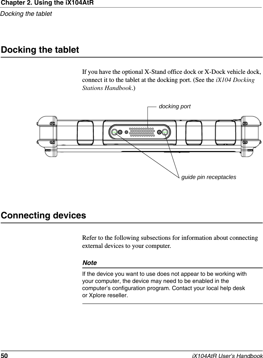 Chapter 2. Using the iX104AtRDocking the tablet50   iX104AtR User’s HandbookDocking the tabletIf you have the optional X-Stand office dock or X-Dock vehicle dock, connect it to the tablet at the docking port. (See the iX104 Docking Stations Handbook.)Connecting devicesRefer to the following subsections for information about connecting external devices to your computer.NoteIf the device you want to use does not appear to be working with your computer, the device may need to be enabled in the computer’s configuration program. Contact your local help desk or Xplore reseller. docking portguide pin receptacles