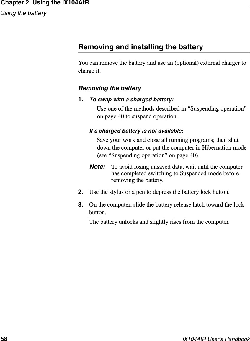 Chapter 2. Using the iX104AtRUsing the battery58   iX104AtR User’s HandbookRemoving and installing the batteryYou can remove the battery and use an (optional) external charger to charge it.Removing the battery1. To swap with a charged battery:Use one of the methods described in “Suspending operation” on page 40 to suspend operation.If a charged battery is not available:Save your work and close all running programs; then shut down the computer or put the computer in Hibernation mode (see “Suspending operation” on page 40).Note: To avoid losing unsaved data, wait until the computer has completed switching to Suspended mode before removing the battery.2. Use the stylus or a pen to depress the battery lock button.3. On the computer, slide the battery release latch toward the lock button.The battery unlocks and slightly rises from the computer.