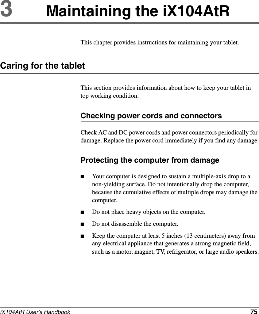 iX104AtR User’s Handbook   753Maintaining the iX104AtRThis chapter provides instructions for maintaining your tablet.Caring for the tabletThis section provides information about how to keep your tablet in top working condition.Checking power cords and connectorsCheck AC and DC power cords and power connectors periodically for damage. Replace the power cord immediately if you find any damage.Protecting the computer from damage■Your computer is designed to sustain a multiple-axis drop to a non-yielding surface. Do not intentionally drop the computer, because the cumulative effects of multiple drops may damage the computer.■Do not place heavy objects on the computer.■Do not disassemble the computer.■Keep the computer at least 5 inches (13 centimeters) away from any electrical appliance that generates a strong magnetic field, such as a motor, magnet, TV, refrigerator, or large audio speakers.