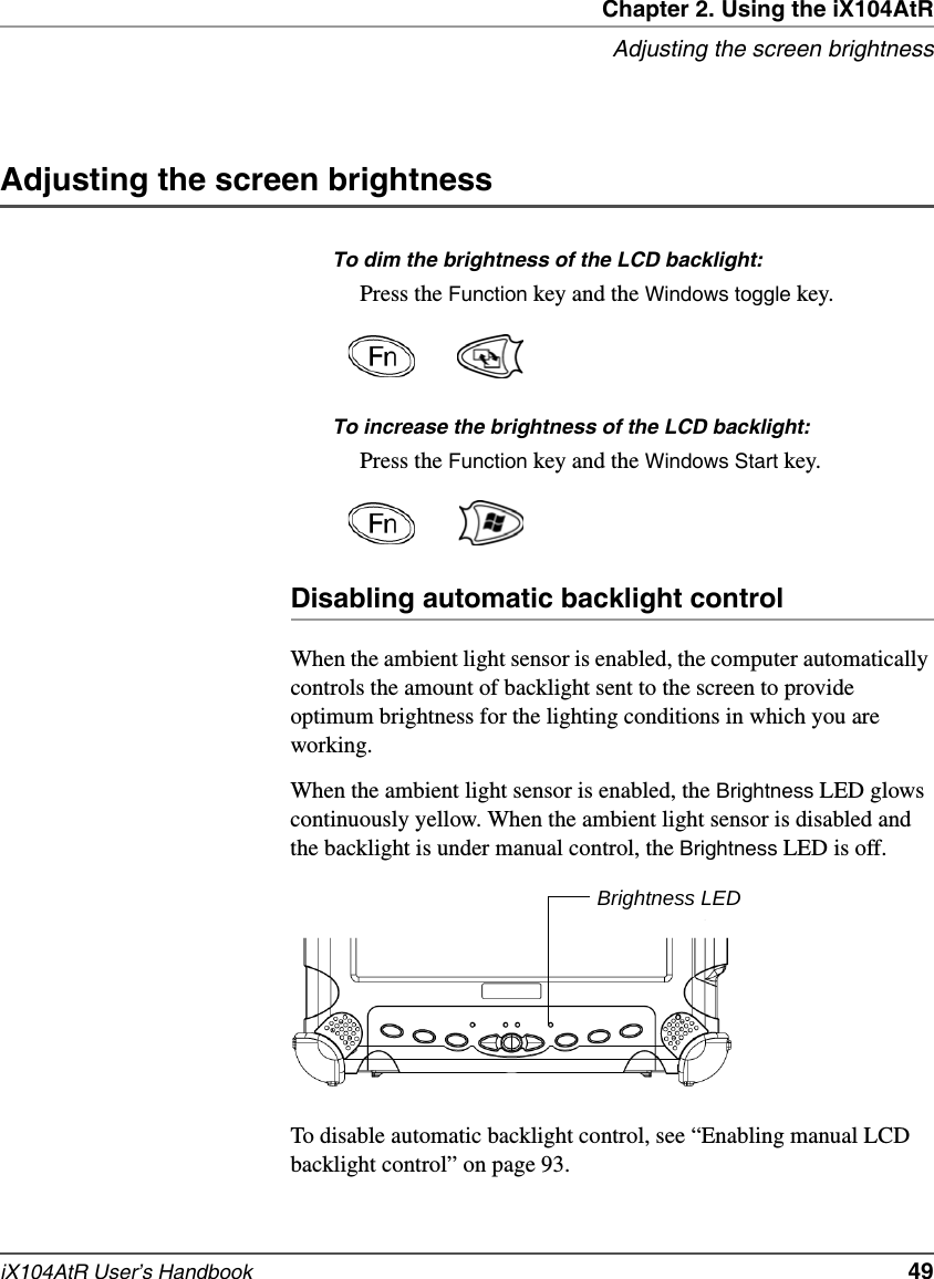 Chapter 2. Using the iX104AtRAdjusting the screen brightnessiX104AtR User’s Handbook   49Adjusting the screen brightnessTo dim the brightness of the LCD backlight:Press the Function key and the Windows toggle key.To increase the brightness of the LCD backlight:Press the Function key and the Windows Start key.Disabling automatic backlight controlWhen the ambient light sensor is enabled, the computer automatically controls the amount of backlight sent to the screen to provide optimum brightness for the lighting conditions in which you are working.When the ambient light sensor is enabled, the Brightness LED glows continuously yellow. When the ambient light sensor is disabled and the backlight is under manual control, the Brightness LED is off.To disable automatic backlight control, see “Enabling manual LCD backlight control” on page 93.Brightness LED