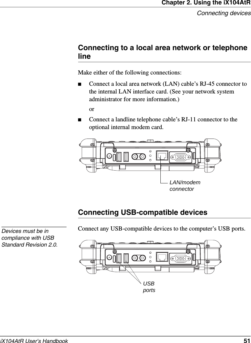 Chapter 2. Using the iX104AtRConnecting devicesiX104AtR User’s Handbook   51Connecting to a local area network or telephone lineMake either of the following connections:■Connect a local area network (LAN) cable’s RJ-45 connector to the internal LAN interface card. (See your network system administrator for more information.)or■Connect a landline telephone cable’s RJ-11 connector to the optional internal modem card.Connecting USB-compatible devicesConnect any USB-compatible devices to the computer’s USB ports.LAN/modemconnectorDevices must be in compliance with USB Standard Revision 2.0.USBports