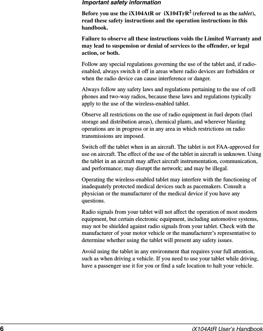 6  iX104AtR User’s HandbookImportant safety informationBefore you use the iX104AtR or  iX104TrR2 (referred to as the tablet), read these safety instructions and the operation instructions in this handbook.Failure to observe all these instructions voids the Limited Warranty and may lead to suspension or denial of services to the offender, or legal action, or both.Follow any special regulations governing the use of the tablet and, if radio-enabled, always switch it off in areas where radio devices are forbidden or when the radio device can cause interference or danger.Always follow any safety laws and regulations pertaining to the use of cell phones and two-way radios, because these laws and regulations typically apply to the use of the wireless-enabled tablet.Observe all restrictions on the use of radio equipment in fuel depots (fuel storage and distribution areas), chemical plants, and wherever blasting operations are in progress or in any area in which restrictions on radio transmissions are imposed.Switch off the tablet when in an aircraft. The tablet is not FAA-approved for use on aircraft. The effect of the use of the tablet in aircraft is unknown. Using the tablet in an aircraft may affect aircraft instrumentation, communication, and performance; may disrupt the network; and may be illegal.Operating the wireless-enabled tablet may interfere with the functioning of inadequately protected medical devices such as pacemakers. Consult a physician or the manufacturer of the medical device if you have any questions. Radio signals from your tablet will not affect the operation of most modern equipment, but certain electronic equipment, including automotive systems, may not be shielded against radio signals from your tablet. Check with the manufacturer of your motor vehicle or the manufacturer’s representative to determine whether using the tablet will present any safety issues.Avoid using the tablet in any environment that requires your full attention, such as when driving a vehicle. If you need to use your tablet while driving, have a passenger use it for you or find a safe location to halt your vehicle.