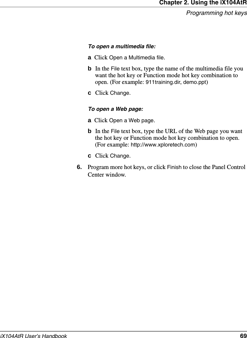 Chapter 2. Using the iX104AtRProgramming hot keysiX104AtR User’s Handbook   69To open a multimedia file:aClick Open a Multimedia file.bIn the File text box, type the name of the multimedia file you want the hot key or Function mode hot key combination to open. (For example: 911training.dir, demo.ppt)cClick Change.To open a Web page:aClick Open a Web page.bIn the File text box, type the URL of the Web page you want the hot key or Function mode hot key combination to open. (For example: http://www.xploretech.com)cClick Change.6. Program more hot keys, or click Finish to close the Panel Control Center window.