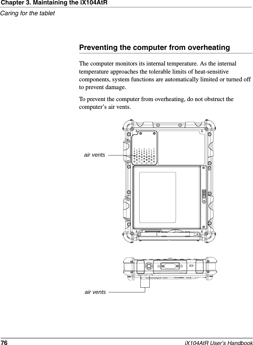 Chapter 3. Maintaining the iX104AtRCaring for the tablet76   iX104AtR User’s HandbookPreventing the computer from overheatingThe computer monitors its internal temperature. As the internal temperature approaches the tolerable limits of heat-sensitive components, system functions are automatically limited or turned off to prevent damage.To prevent the computer from overheating, do not obstruct the computer’s air vents.air ventsair vents