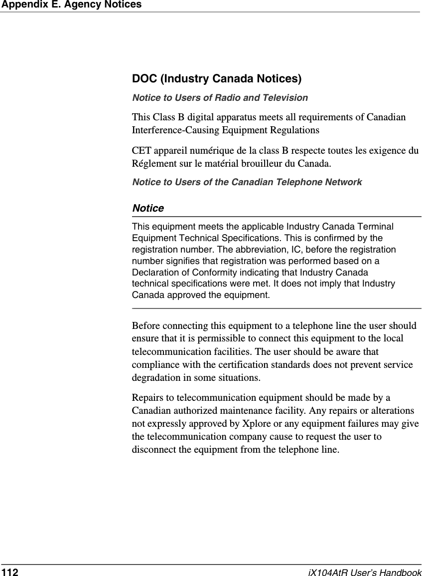 Appendix E. Agency Notices112   iX104AtR User’s HandbookDOC (Industry Canada Notices)Notice to Users of Radio and TelevisionThis Class B digital apparatus meets all requirements of Canadian Interference-Causing Equipment RegulationsCET appareil numérique de la class B respecte toutes les exigence du Réglement sur le matérial brouilleur du Canada.Notice to Users of the Canadian Telephone NetworkNoticeThis equipment meets the applicable Industry Canada Terminal Equipment Technical Specifications. This is confirmed by the registration number. The abbreviation, IC, before the registration number signifies that registration was performed based on a Declaration of Conformity indicating that Industry Canada technical specifications were met. It does not imply that Industry Canada approved the equipment.Before connecting this equipment to a telephone line the user should ensure that it is permissible to connect this equipment to the local telecommunication facilities. The user should be aware that compliance with the certification standards does not prevent service degradation in some situations.Repairs to telecommunication equipment should be made by a Canadian authorized maintenance facility. Any repairs or alterations not expressly approved by Xplore or any equipment failures may give the telecommunication company cause to request the user to disconnect the equipment from the telephone line. 