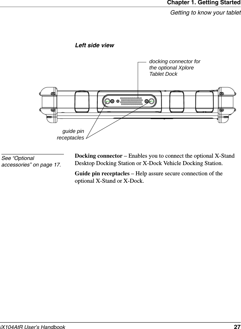 Chapter 1. Getting StartedGetting to know your tabletiX104AtR User’s Handbook   27Left side viewDocking connector – Enables you to connect the optional X-Stand Desktop Docking Station or X-Dock Vehicle Docking Station.Guide pin receptacles – Help assure secure connection of the optional X-Stand or X-Dock.guide pinreceptaclesdocking connector for the optional Xplore Tablet DockSee “Optional accessories” on page 17.