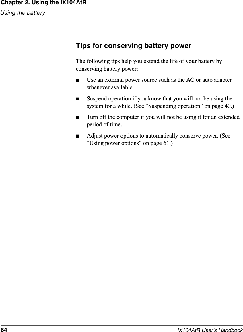 Chapter 2. Using the iX104AtRUsing the battery64   iX104AtR User’s HandbookTips for conserving battery powerThe following tips help you extend the life of your battery by conserving battery power:■Use an external power source such as the AC or auto adapter whenever available.■Suspend operation if you know that you will not be using the system for a while. (See “Suspending operation” on page 40.)■Turn off the computer if you will not be using it for an extended period of time.■Adjust power options to automatically conserve power. (See “Using power options” on page 61.)