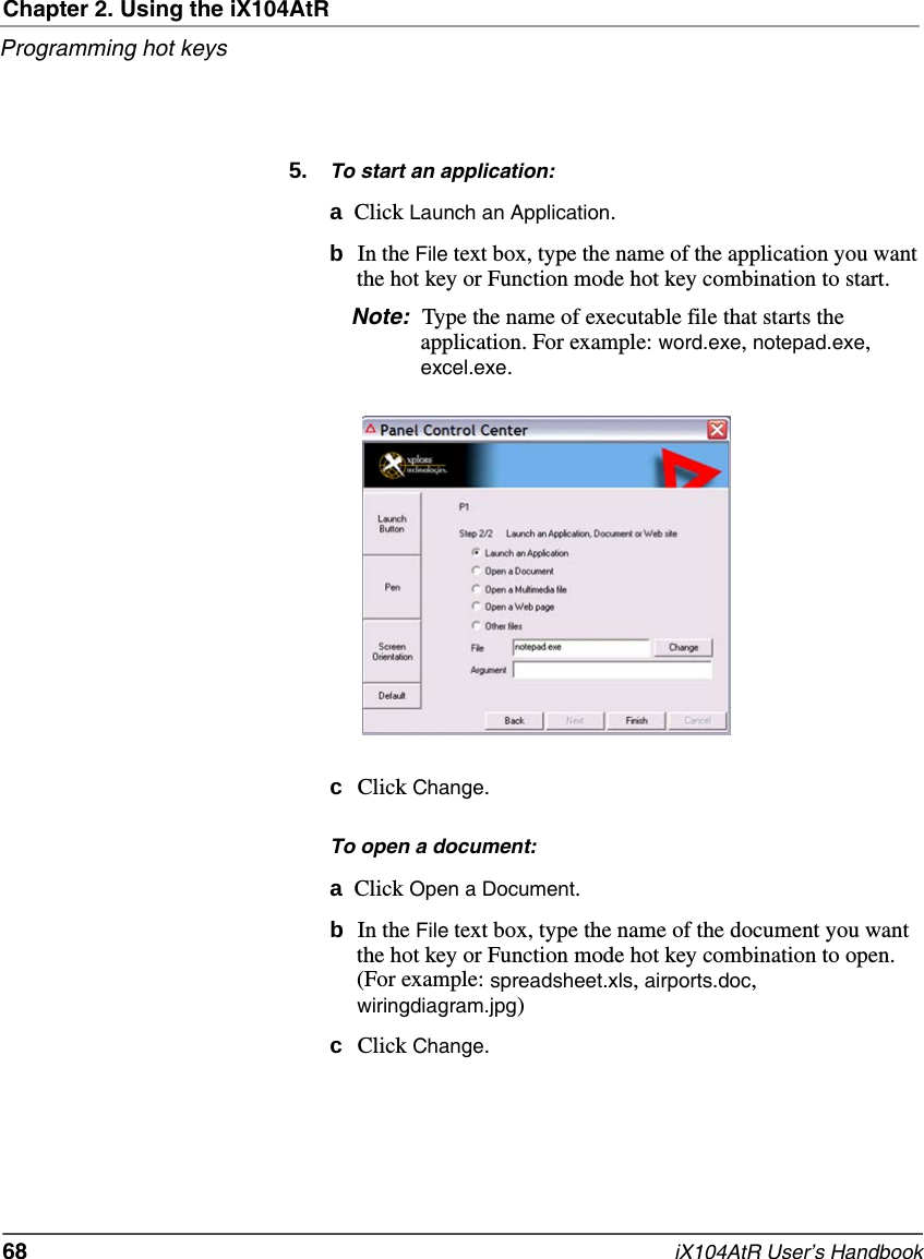 Chapter 2. Using the iX104AtRProgramming hot keys68   iX104AtR User’s Handbook5. To start an application:aClick Launch an Application.bIn the File text box, type the name of the application you want the hot key or Function mode hot key combination to start.Note: Type the name of executable file that starts the application. For example: word.exe, notepad.exe, excel.exe.cClick Change.To open a document:aClick Open a Document.bIn the File text box, type the name of the document you want the hot key or Function mode hot key combination to open. (For example: spreadsheet.xls, airports.doc, wiringdiagram.jpg)cClick Change.