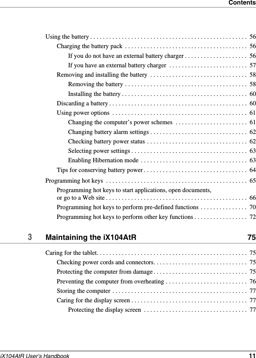 ContentsiX104AtR User’s Handbook   11Using the battery . . . . . . . . . . . . . . . . . . . . . . . . . . . . . . . . . . . . . . . . . . . . . . . . . .  56Charging the battery pack  . . . . . . . . . . . . . . . . . . . . . . . . . . . . . . . . . . . . . . .  56If you do not have an external battery charger . . . . . . . . . . . . . . . . . . . .  56If you have an external battery charger  . . . . . . . . . . . . . . . . . . . . . . . . .  57Removing and installing the battery  . . . . . . . . . . . . . . . . . . . . . . . . . . . . . . .  58Removing the battery . . . . . . . . . . . . . . . . . . . . . . . . . . . . . . . . . . . . . . .  58Installing the battery . . . . . . . . . . . . . . . . . . . . . . . . . . . . . . . . . . . . . . . .  60Discarding a battery . . . . . . . . . . . . . . . . . . . . . . . . . . . . . . . . . . . . . . . . . . . .  60Using power options  . . . . . . . . . . . . . . . . . . . . . . . . . . . . . . . . . . . . . . . . . . .  61Changing the computer’s power schemes  . . . . . . . . . . . . . . . . . . . . . . .  61Changing battery alarm settings . . . . . . . . . . . . . . . . . . . . . . . . . . . . . . .  62Checking battery power status . . . . . . . . . . . . . . . . . . . . . . . . . . . . . . . .  62Selecting power settings . . . . . . . . . . . . . . . . . . . . . . . . . . . . . . . . . . . . .  63Enabling Hibernation mode  . . . . . . . . . . . . . . . . . . . . . . . . . . . . . . . . . .  63Tips for conserving battery power . . . . . . . . . . . . . . . . . . . . . . . . . . . . . . . . .  64Programming hot keys  . . . . . . . . . . . . . . . . . . . . . . . . . . . . . . . . . . . . . . . . . . . . .  65Programming hot keys to start applications, open documents, or go to a Web site . . . . . . . . . . . . . . . . . . . . . . . . . . . . . . . . . . . . . . . . . . . . .  66Programming hot keys to perform pre-defined functions . . . . . . . . . . . . . . .  70Programming hot keys to perform other key functions . . . . . . . . . . . . . . . . .  723Maintaining the iX104AtR  75Caring for the tablet. . . . . . . . . . . . . . . . . . . . . . . . . . . . . . . . . . . . . . . . . . . . . . . .  75Checking power cords and connectors. . . . . . . . . . . . . . . . . . . . . . . . . . . . . .  75Protecting the computer from damage. . . . . . . . . . . . . . . . . . . . . . . . . . . . . .  75Preventing the computer from overheating . . . . . . . . . . . . . . . . . . . . . . . . . .  76Storing the computer . . . . . . . . . . . . . . . . . . . . . . . . . . . . . . . . . . . . . . . . . . .  77Caring for the display screen . . . . . . . . . . . . . . . . . . . . . . . . . . . . . . . . . . . . .  77Protecting the display screen  . . . . . . . . . . . . . . . . . . . . . . . . . . . . . . . . .  77