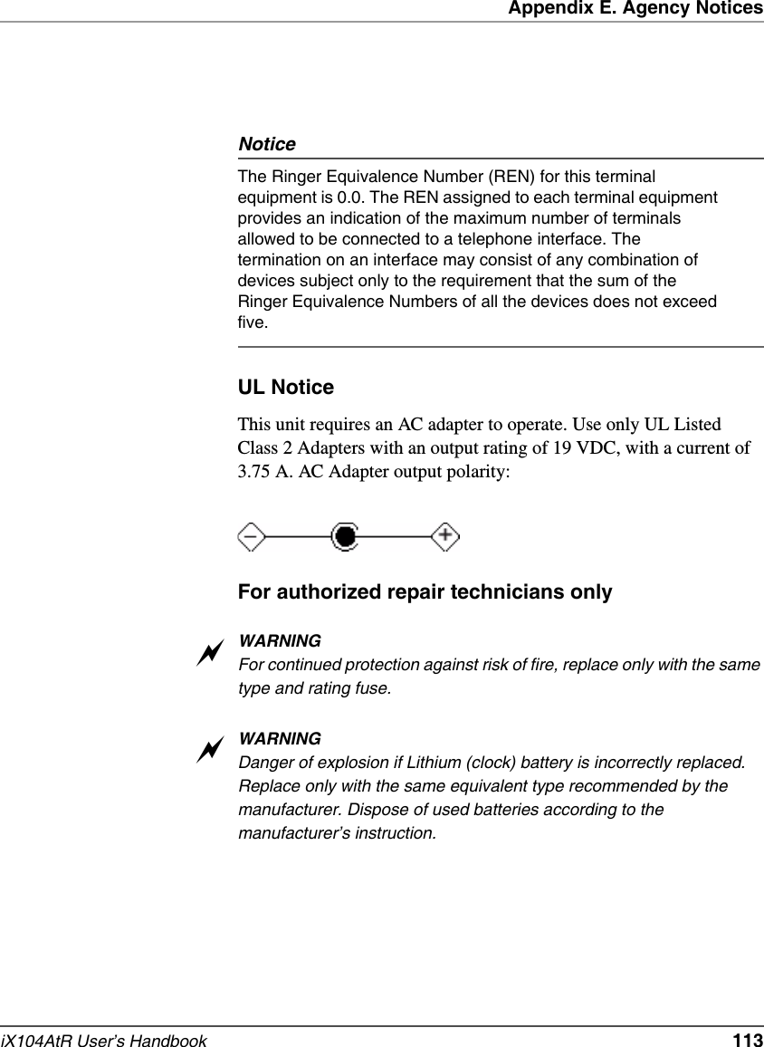 Appendix E. Agency NoticesiX104AtR User’s Handbook   113NoticeThe Ringer Equivalence Number (REN) for this terminal equipment is 0.0. The REN assigned to each terminal equipment provides an indication of the maximum number of terminals allowed to be connected to a telephone interface. The termination on an interface may consist of any combination of devices subject only to the requirement that the sum of the Ringer Equivalence Numbers of all the devices does not exceed five. UL NoticeThis unit requires an AC adapter to operate. Use only UL Listed Class 2 Adapters with an output rating of 19 VDC, with a current of 3.75 A. AC Adapter output polarity:For authorized repair technicians onlyWARNINGFor continued protection against risk of fire, replace only with the same type and rating fuse.WARNINGDanger of explosion if Lithium (clock) battery is incorrectly replaced. Replace only with the same equivalent type recommended by the manufacturer. Dispose of used batteries according to the manufacturer’s instruction.aa