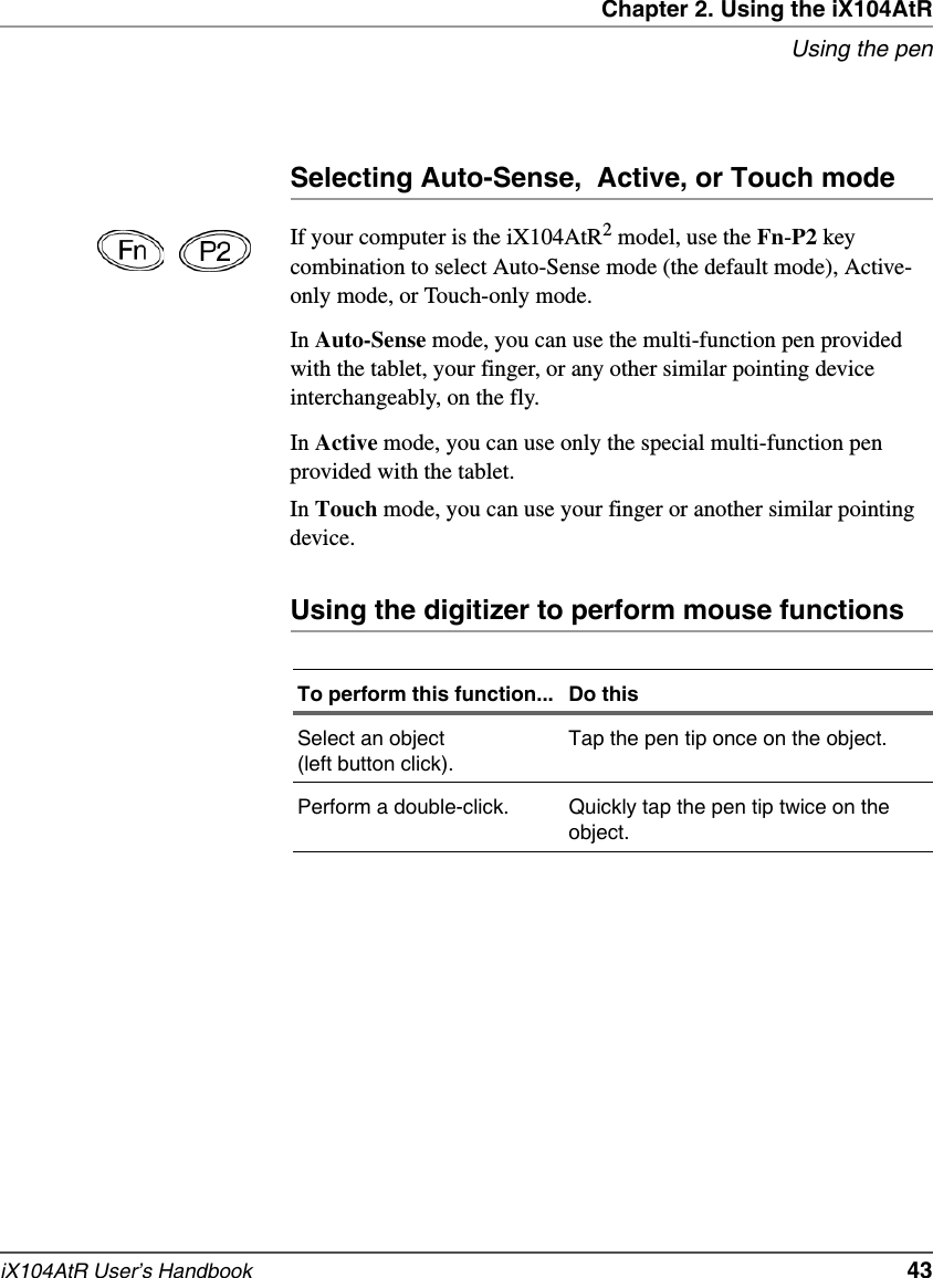 Chapter 2. Using the iX104AtRUsing the peniX104AtR User’s Handbook   43Selecting Auto-Sense,  Active, or Touch modeIf your computer is the iX104AtR2 model, use the Fn-P2 key combination to select Auto-Sense mode (the default mode), Active-only mode, or Touch-only mode.In Auto-Sense mode, you can use the multi-function pen provided with the tablet, your finger, or any other similar pointing device interchangeably, on the fly.In Active mode, you can use only the special multi-function pen provided with the tablet.In Touch mode, you can use your finger or another similar pointing device.Using the digitizer to perform mouse functionsTo perform this function... Do thisSelect an object (left button click).Tap the pen tip once on the object.Perform a double-click. Quickly tap the pen tip twice on the object.