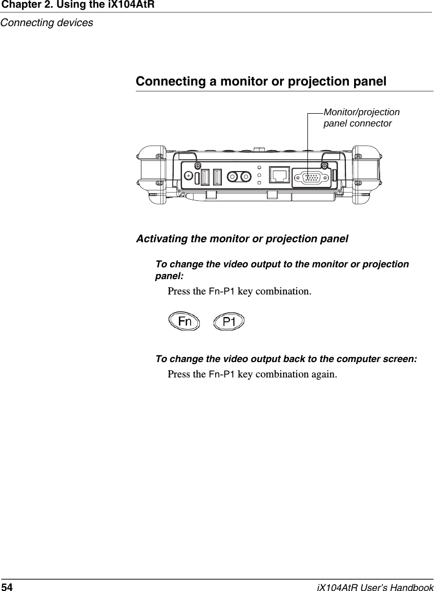 Chapter 2. Using the iX104AtRConnecting devices54   iX104AtR User’s HandbookConnecting a monitor or projection panelActivating the monitor or projection panelTo change the video output to the monitor or projection panel:Press the Fn-P1 key combination.To change the video output back to the computer screen:Press the Fn-P1 key combination again.Monitor/projection panel connector