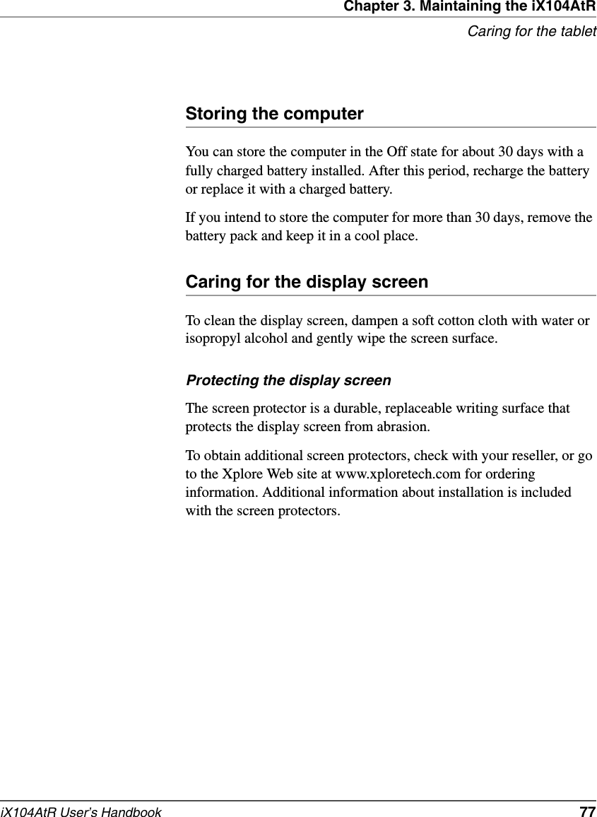 Chapter 3. Maintaining the iX104AtRCaring for the tabletiX104AtR User’s Handbook   77Storing the computerYou can store the computer in the Off state for about 30 days with a fully charged battery installed. After this period, recharge the battery or replace it with a charged battery.If you intend to store the computer for more than 30 days, remove the battery pack and keep it in a cool place.Caring for the display screenTo clean the display screen, dampen a soft cotton cloth with water or isopropyl alcohol and gently wipe the screen surface.Protecting the display screenThe screen protector is a durable, replaceable writing surface that protects the display screen from abrasion.To obtain additional screen protectors, check with your reseller, or go to the Xplore Web site at www.xploretech.com for ordering information. Additional information about installation is included with the screen protectors.