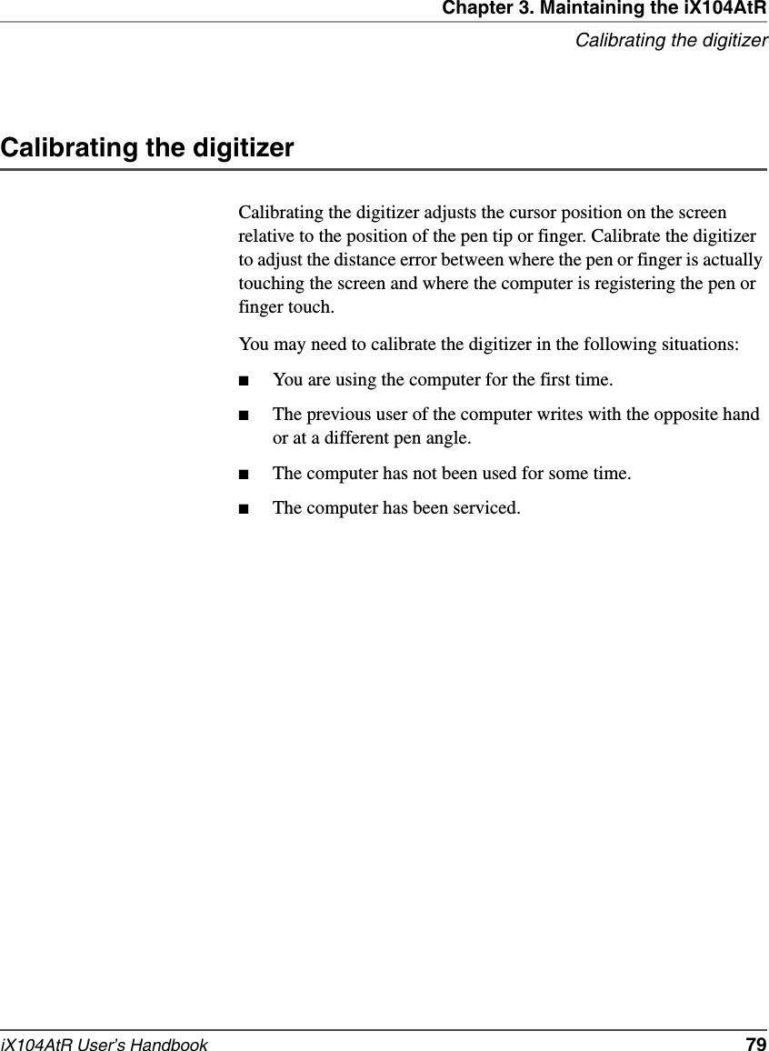 Chapter 3. Maintaining the iX104AtRCalibrating the digitizeriX104AtR User’s Handbook   79Calibrating the digitizerCalibrating the digitizer adjusts the cursor position on the screen relative to the position of the pen tip or finger. Calibrate the digitizer to adjust the distance error between where the pen or finger is actually touching the screen and where the computer is registering the pen or finger touch.You may need to calibrate the digitizer in the following situations:■You are using the computer for the first time.■The previous user of the computer writes with the opposite hand or at a different pen angle.■The computer has not been used for some time.■The computer has been serviced.