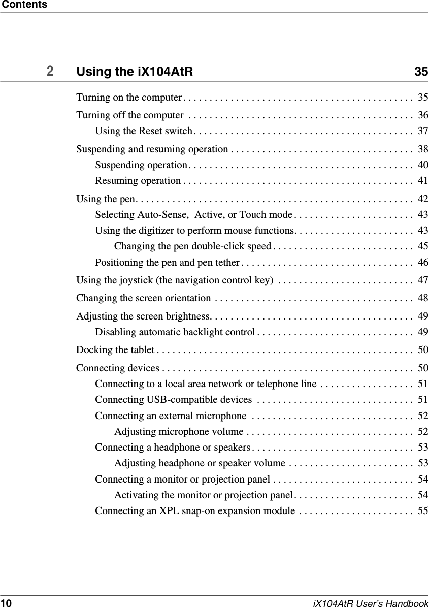 Contents10   iX104AtR User’s Handbook2Using the iX104AtR  35Turning on the computer. . . . . . . . . . . . . . . . . . . . . . . . . . . . . . . . . . . . . . . . . . . .  35Turning off the computer  . . . . . . . . . . . . . . . . . . . . . . . . . . . . . . . . . . . . . . . . . . .  36Using the Reset switch. . . . . . . . . . . . . . . . . . . . . . . . . . . . . . . . . . . . . . . . . .  37Suspending and resuming operation . . . . . . . . . . . . . . . . . . . . . . . . . . . . . . . . . . .  38Suspending operation. . . . . . . . . . . . . . . . . . . . . . . . . . . . . . . . . . . . . . . . . . .  40Resuming operation . . . . . . . . . . . . . . . . . . . . . . . . . . . . . . . . . . . . . . . . . . . .  41Using the pen. . . . . . . . . . . . . . . . . . . . . . . . . . . . . . . . . . . . . . . . . . . . . . . . . . . . .  42Selecting Auto-Sense,  Active, or Touch mode . . . . . . . . . . . . . . . . . . . . . . .  43Using the digitizer to perform mouse functions. . . . . . . . . . . . . . . . . . . . . . .  43Changing the pen double-click speed . . . . . . . . . . . . . . . . . . . . . . . . . . .  45Positioning the pen and pen tether . . . . . . . . . . . . . . . . . . . . . . . . . . . . . . . . .  46Using the joystick (the navigation control key)  . . . . . . . . . . . . . . . . . . . . . . . . . .  47Changing the screen orientation . . . . . . . . . . . . . . . . . . . . . . . . . . . . . . . . . . . . . .  48Adjusting the screen brightness. . . . . . . . . . . . . . . . . . . . . . . . . . . . . . . . . . . . . . .  49Disabling automatic backlight control . . . . . . . . . . . . . . . . . . . . . . . . . . . . . .  49Docking the tablet . . . . . . . . . . . . . . . . . . . . . . . . . . . . . . . . . . . . . . . . . . . . . . . . .  50Connecting devices . . . . . . . . . . . . . . . . . . . . . . . . . . . . . . . . . . . . . . . . . . . . . . . .  50Connecting to a local area network or telephone line . . . . . . . . . . . . . . . . . .  51Connecting USB-compatible devices  . . . . . . . . . . . . . . . . . . . . . . . . . . . . . .  51Connecting an external microphone  . . . . . . . . . . . . . . . . . . . . . . . . . . . . . . .  52Adjusting microphone volume . . . . . . . . . . . . . . . . . . . . . . . . . . . . . . . .  52Connecting a headphone or speakers . . . . . . . . . . . . . . . . . . . . . . . . . . . . . . .  53Adjusting headphone or speaker volume . . . . . . . . . . . . . . . . . . . . . . . .  53Connecting a monitor or projection panel . . . . . . . . . . . . . . . . . . . . . . . . . . .  54Activating the monitor or projection panel. . . . . . . . . . . . . . . . . . . . . . .  54Connecting an XPL snap-on expansion module  . . . . . . . . . . . . . . . . . . . . . .  55