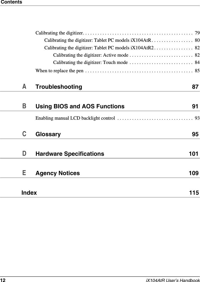 Contents12   iX104AtR User’s HandbookCalibrating the digitizer. . . . . . . . . . . . . . . . . . . . . . . . . . . . . . . . . . . . . . . . . . . . .  79Calibrating the digitizer: Tablet PC models iX104AtR . . . . . . . . . . . . . . . . .  80Calibrating the digitizer: Tablet PC models iX104AtR2 . . . . . . . . . . . . . . . .  82Calibrating the digitizer: Active mode . . . . . . . . . . . . . . . . . . . . . . . . . .  82Calibrating the digitizer: Touch mode  . . . . . . . . . . . . . . . . . . . . . . . . . .  84When to replace the pen . . . . . . . . . . . . . . . . . . . . . . . . . . . . . . . . . . . . . . . . . . . .  85ATroubleshooting 87BUsing BIOS and AOS Functions 91Enabling manual LCD backlight control  . . . . . . . . . . . . . . . . . . . . . . . . . . . . . . .  93CGlossary 95DHardware Specifications 101EAgency Notices 109Index  115