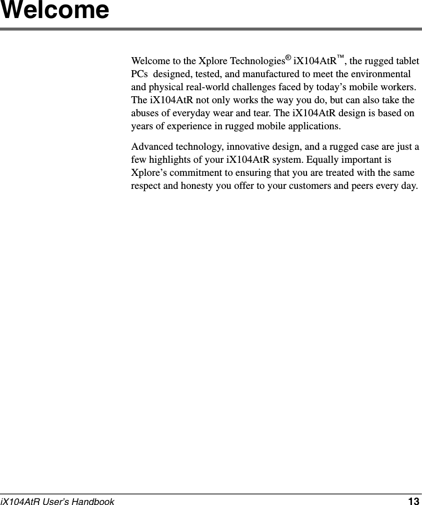 iX104AtR User’s Handbook   13WelcomeWelcome to the Xplore Technologies® iX104AtR™, the rugged tablet PCs  designed, tested, and manufactured to meet the environmental and physical real-world challenges faced by today’s mobile workers. The iX104AtR not only works the way you do, but can also take the abuses of everyday wear and tear. The iX104AtR design is based on years of experience in rugged mobile applications.Advanced technology, innovative design, and a rugged case are just a few highlights of your iX104AtR system. Equally important is Xplore’s commitment to ensuring that you are treated with the same respect and honesty you offer to your customers and peers every day.