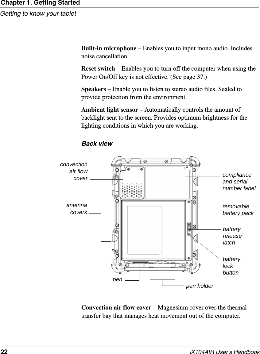 Chapter 1. Getting StartedGetting to know your tablet22   iX104AtR User’s HandbookBuilt-in microphone – Enables you to input mono audio. Includes noise cancellation.Reset switch – Enables you to turn off the computer when using the Power On/Off key is not effective. (See page 37.)Speakers – Enable you to listen to stereo audio files. Sealed to provide protection from the environment.Ambient light sensor – Automatically controls the amount of backlight sent to the screen. Provides optimum brightness for the lighting conditions in which you are working.Back viewConvection air flow cover – Magnesium cover over the thermal transfer bay that manages heat movement out of the computer.convectionair flowcoverpenremovablebattery packbatteryreleaselatchpen holderantennacoverscompliance and serial number labelbatterylockbutton