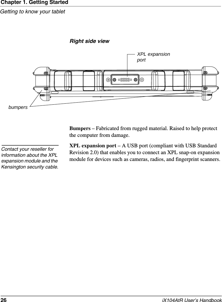 Chapter 1. Getting StartedGetting to know your tablet26   iX104AtR User’s HandbookRight side viewBumpers – Fabricated from rugged material. Raised to help protect the computer from damage.XPL expansion port – A USB port (compliant with USB Standard Revision 2.0) that enables you to connect an XPL snap-on expansion module for devices such as cameras, radios, and fingerprint scanners. XPL expansionportbumpersContact your reseller for information about the XPL expansion module and the Kensington security cable.