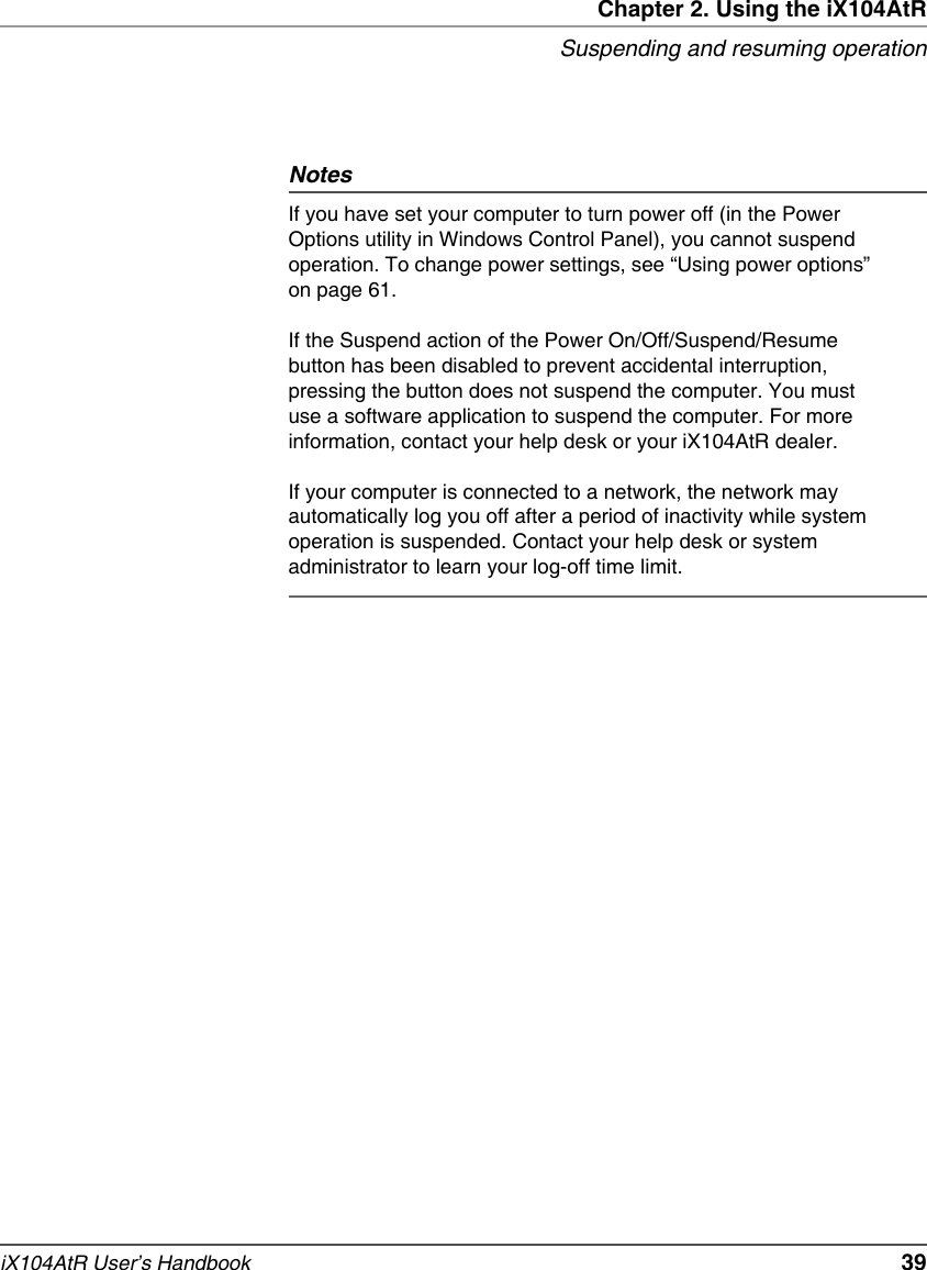 Chapter 2. Using the iX104AtRSuspending and resuming operationiX104AtR User’s Handbook   39NotesIf you have set your computer to turn power off (in the Power Options utility in Windows Control Panel), you cannot suspend operation. To change power settings, see “Using power options” on page 61.If the Suspend action of the Power On/Off/Suspend/Resume button has been disabled to prevent accidental interruption, pressing the button does not suspend the computer. You must use a software application to suspend the computer. For more information, contact your help desk or your iX104AtR dealer.If your computer is connected to a network, the network may automatically log you off after a period of inactivity while system operation is suspended. Contact your help desk or system administrator to learn your log-off time limit.