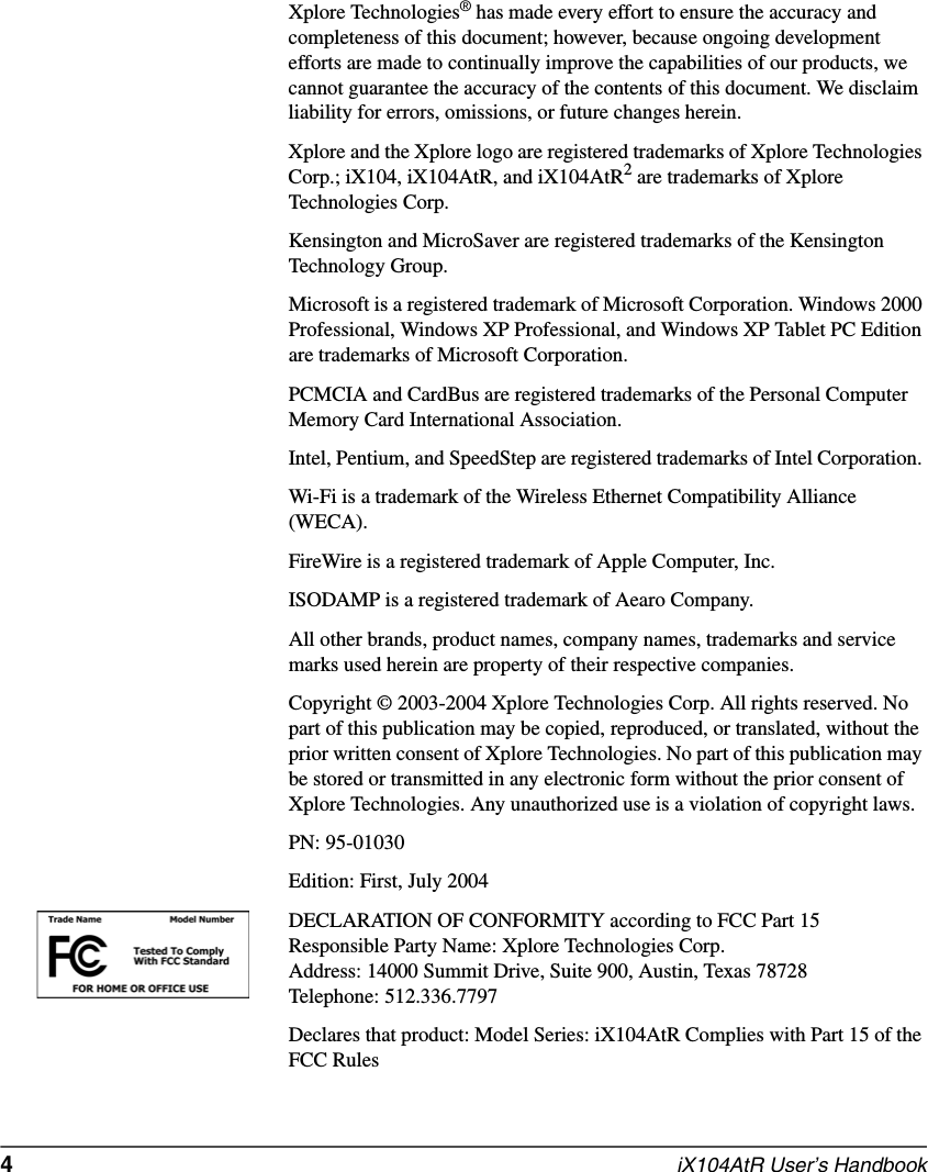 4  iX104AtR User’s HandbookXplore Technologies® has made every effort to ensure the accuracy and completeness of this document; however, because ongoing development efforts are made to continually improve the capabilities of our products, we cannot guarantee the accuracy of the contents of this document. We disclaim liability for errors, omissions, or future changes herein. Xplore and the Xplore logo are registered trademarks of Xplore Technologies Corp.; iX104, iX104AtR, and iX104AtR2 are trademarks of Xplore Technologies Corp. Kensington and MicroSaver are registered trademarks of the Kensington Technology Group. Microsoft is a registered trademark of Microsoft Corporation. Windows 2000 Professional, Windows XP Professional, and Windows XP Tablet PC Edition are trademarks of Microsoft Corporation.PCMCIA and CardBus are registered trademarks of the Personal Computer Memory Card International Association. Intel, Pentium, and SpeedStep are registered trademarks of Intel Corporation. Wi-Fi is a trademark of the Wireless Ethernet Compatibility Alliance (WECA). FireWire is a registered trademark of Apple Computer, Inc.ISODAMP is a registered trademark of Aearo Company.All other brands, product names, company names, trademarks and service marks used herein are property of their respective companies. Copyright © 2003-2004 Xplore Technologies Corp. All rights reserved. No part of this publication may be copied, reproduced, or translated, without the prior written consent of Xplore Technologies. No part of this publication may be stored or transmitted in any electronic form without the prior consent of Xplore Technologies. Any unauthorized use is a violation of copyright laws.PN: 95-01030Edition: First, July 2004DECLARATION OF CONFORMITY according to FCC Part 15Responsible Party Name: Xplore Technologies Corp.Address: 14000 Summit Drive, Suite 900, Austin, Texas 78728Telephone: 512.336.7797Declares that product: Model Series: iX104AtR Complies with Part 15 of the FCC Rules