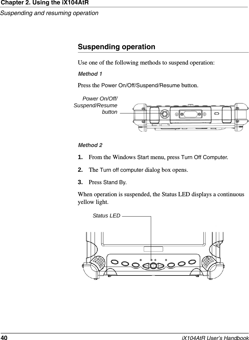 Chapter 2. Using the iX104AtRSuspending and resuming operation40   iX104AtR User’s HandbookSuspending operationUse one of the following methods to suspend operation:Method 1Press the Power On/Off/Suspend/Resume button.Method 21. From the Windows Start menu, press Turn Off Computer.2. The Turn off computer dialog box opens.3. Press Stand By.When operation is suspended, the Status LED displays a continuous yellow light.Power On/Off/Suspend/ResumebuttonStatus LED