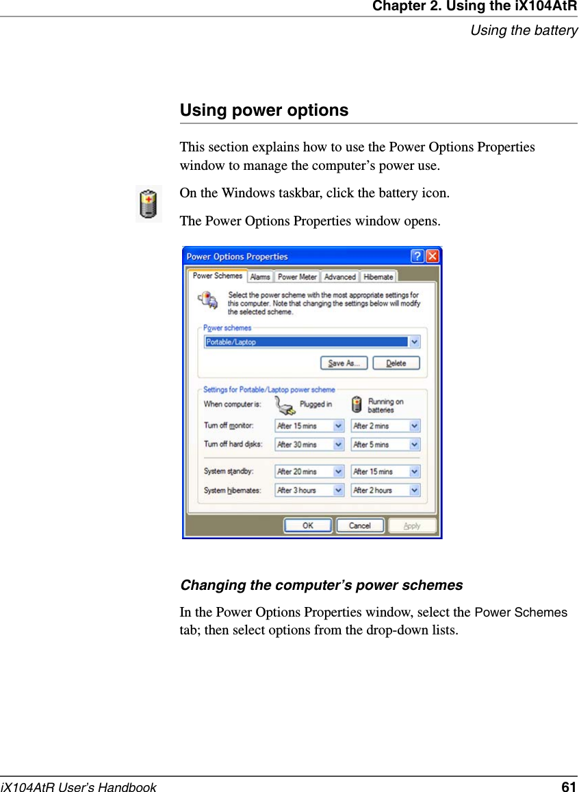 Chapter 2. Using the iX104AtRUsing the batteryiX104AtR User’s Handbook   61Using power optionsThis section explains how to use the Power Options Properties window to manage the computer’s power use.On the Windows taskbar, click the battery icon. The Power Options Properties window opens.Changing the computer’s power schemesIn the Power Options Properties window, select the Power Schemes tab; then select options from the drop-down lists.