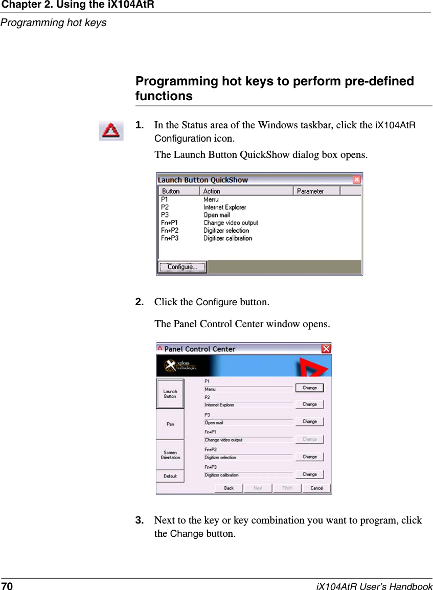 Chapter 2. Using the iX104AtRProgramming hot keys70   iX104AtR User’s HandbookProgramming hot keys to perform pre-defined functions1. In the Status area of the Windows taskbar, click the iX104AtR Configuration icon.The Launch Button QuickShow dialog box opens.2. Click the Configure button.The Panel Control Center window opens.3. Next to the key or key combination you want to program, click the Change button.