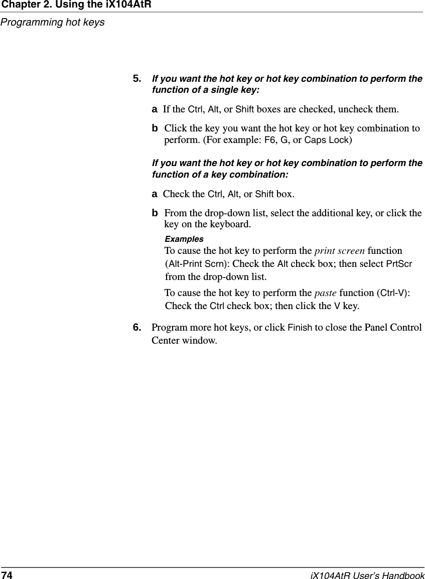 Chapter 2. Using the iX104AtRProgramming hot keys74   iX104AtR User’s Handbook5. If you want the hot key or hot key combination to perform the function of a single key:aIf the Ctrl, Alt, or Shift boxes are checked, uncheck them.bClick the key you want the hot key or hot key combination to perform. (For example: F6, G, or Caps Lock)If you want the hot key or hot key combination to perform the function of a key combination:aCheck the Ctrl, Alt, or Shift box.bFrom the drop-down list, select the additional key, or click the key on the keyboard.ExamplesTo cause the hot key to perform the print screen function (Alt-Print Scrn): Check the Alt check box; then select PrtScr from the drop-down list.To cause the hot key to perform the paste function (Ctrl-V): Check the Ctrl check box; then click the V key.6. Program more hot keys, or click Finish to close the Panel Control Center window.