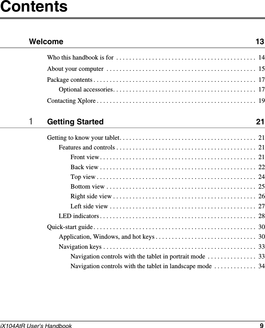 iX104AtR User’s Handbook   9ContentsWelcome  13Who this handbook is for  . . . . . . . . . . . . . . . . . . . . . . . . . . . . . . . . . . . . . . . . . . .  14About your computer  . . . . . . . . . . . . . . . . . . . . . . . . . . . . . . . . . . . . . . . . . . . . . .  15Package contents . . . . . . . . . . . . . . . . . . . . . . . . . . . . . . . . . . . . . . . . . . . . . . . . . .  17Optional accessories. . . . . . . . . . . . . . . . . . . . . . . . . . . . . . . . . . . . . . . . . . . .  17Contacting Xplore . . . . . . . . . . . . . . . . . . . . . . . . . . . . . . . . . . . . . . . . . . . . . . . . .  191Getting Started  21Getting to know your tablet. . . . . . . . . . . . . . . . . . . . . . . . . . . . . . . . . . . . . . . . . .  21Features and controls . . . . . . . . . . . . . . . . . . . . . . . . . . . . . . . . . . . . . . . . . . .  21Front view . . . . . . . . . . . . . . . . . . . . . . . . . . . . . . . . . . . . . . . . . . . . . . . .  21Back view . . . . . . . . . . . . . . . . . . . . . . . . . . . . . . . . . . . . . . . . . . . . . . . .  22Top view . . . . . . . . . . . . . . . . . . . . . . . . . . . . . . . . . . . . . . . . . . . . . . . . .  24Bottom view . . . . . . . . . . . . . . . . . . . . . . . . . . . . . . . . . . . . . . . . . . . . . .  25Right side view . . . . . . . . . . . . . . . . . . . . . . . . . . . . . . . . . . . . . . . . . . . .  26Left side view . . . . . . . . . . . . . . . . . . . . . . . . . . . . . . . . . . . . . . . . . . . . .  27LED indicators . . . . . . . . . . . . . . . . . . . . . . . . . . . . . . . . . . . . . . . . . . . . . . . .  28Quick-start guide . . . . . . . . . . . . . . . . . . . . . . . . . . . . . . . . . . . . . . . . . . . . . . . . . .  30Application, Windows, and hot keys . . . . . . . . . . . . . . . . . . . . . . . . . . . . . . .  30Navigation keys . . . . . . . . . . . . . . . . . . . . . . . . . . . . . . . . . . . . . . . . . . . . . . .  33Navigation controls with the tablet in portrait mode  . . . . . . . . . . . . . . .  33Navigation controls with the tablet in landscape mode  . . . . . . . . . . . . .  34