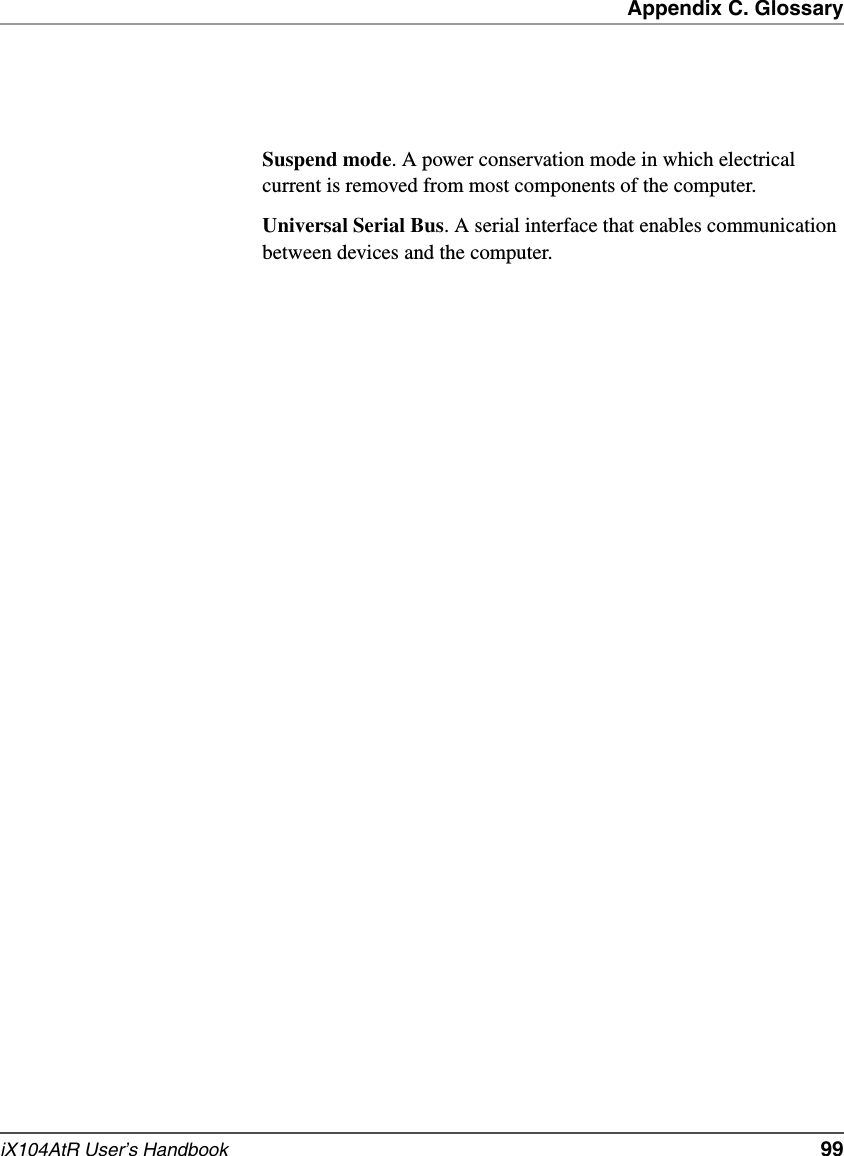 Appendix C. GlossaryiX104AtR User’s Handbook   99Suspend mode. A power conservation mode in which electrical current is removed from most components of the computer.Universal Serial Bus. A serial interface that enables communication between devices and the computer.