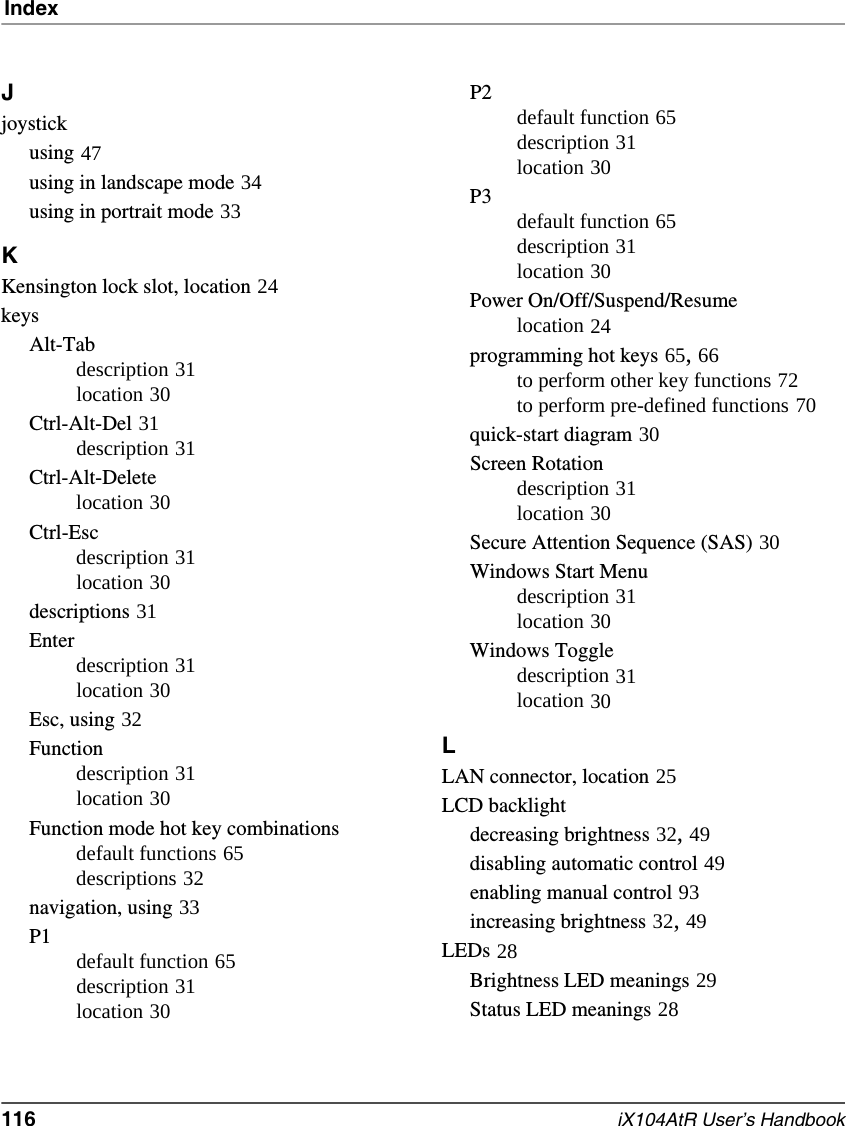 Index116   iX104AtR User’s HandbookJjoystickusing 47using in landscape mode 34using in portrait mode 33KKensington lock slot, location 24keysAlt-Tabdescription 31location 30Ctrl-Alt-Del 31description 31Ctrl-Alt-Deletelocation 30Ctrl-Escdescription 31location 30descriptions 31Enterdescription 31location 30Esc, using 32Functiondescription 31location 30Function mode hot key combinationsdefault functions 65descriptions 32navigation, using 33P1default function 65description 31location 30P2default function 65description 31location 30P3default function 65description 31location 30Power On/Off/Suspend/Resumelocation 24programming hot keys 65, 66to perform other key functions 72to perform pre-defined functions 70quick-start diagram 30Screen Rotationdescription 31location 30Secure Attention Sequence (SAS) 30Windows Start Menudescription 31location 30Windows Toggledescription 31location 30LLAN connector, location 25LCD backlightdecreasing brightness 32, 49disabling automatic control 49enabling manual control 93increasing brightness 32, 49LEDs 28Brightness LED meanings 29Status LED meanings 28