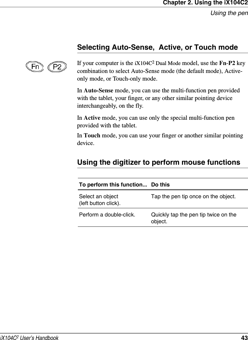 Chapter 2. Using the iX104C2Using the peniX104C2 User’s Handbook  43Selecting Auto-Sense,  Active, or Touch modeIf your computer is the iX104C2 Dual Mode model, use the Fn-P2 key combination to select Auto-Sense mode (the default mode), Active-only mode, or Touch-only mode.In Auto-Sense mode, you can use the multi-function pen provided with the tablet, your finger, or any other similar pointing device interchangeably, on the fly.In Active mode, you can use only the special multi-function pen provided with the tablet.In Touch mode, you can use your finger or another similar pointing device.Using the digitizer to perform mouse functionsTo perform this function... Do thisSelect an object (left button click).Tap the pen tip once on the object.Perform a double-click. Quickly tap the pen tip twice on the object.