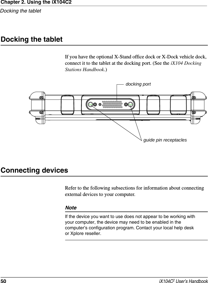 Chapter 2. Using the iX104C2Docking the tablet50  iX104C2 User’s HandbookDocking the tabletIf you have the optional X-Stand office dock or X-Dock vehicle dock, connect it to the tablet at the docking port. (See the iX104 Docking Stations Handbook.)Connecting devicesRefer to the following subsections for information about connecting external devices to your computer.NoteIf the device you want to use does not appear to be working with your computer, the device may need to be enabled in the computer’s configuration program. Contact your local help desk or Xplore reseller. docking portguide pin receptacles