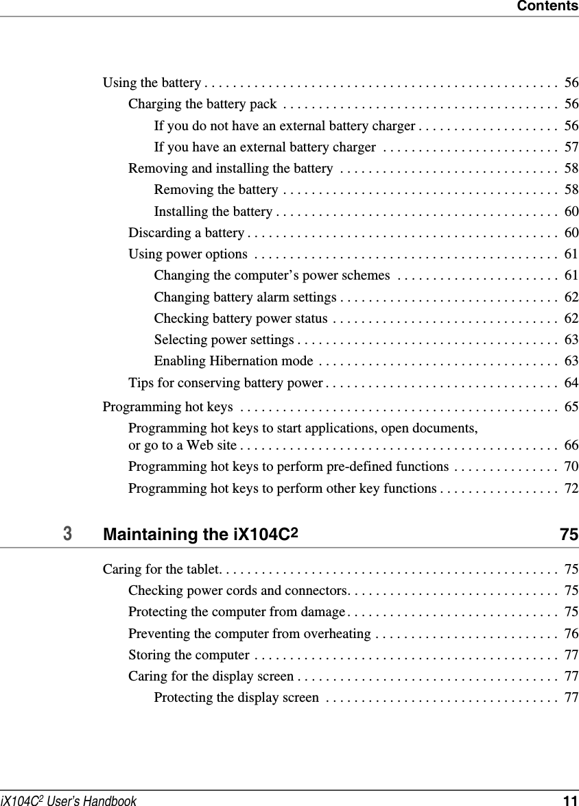 ContentsiX104C2 User’s Handbook  11Using the battery . . . . . . . . . . . . . . . . . . . . . . . . . . . . . . . . . . . . . . . . . . . . . . . . . .  56Charging the battery pack  . . . . . . . . . . . . . . . . . . . . . . . . . . . . . . . . . . . . . . .  56If you do not have an external battery charger . . . . . . . . . . . . . . . . . . . .  56If you have an external battery charger  . . . . . . . . . . . . . . . . . . . . . . . . .  57Removing and installing the battery  . . . . . . . . . . . . . . . . . . . . . . . . . . . . . . .  58Removing the battery . . . . . . . . . . . . . . . . . . . . . . . . . . . . . . . . . . . . . . .  58Installing the battery . . . . . . . . . . . . . . . . . . . . . . . . . . . . . . . . . . . . . . . .  60Discarding a battery . . . . . . . . . . . . . . . . . . . . . . . . . . . . . . . . . . . . . . . . . . . .  60Using power options  . . . . . . . . . . . . . . . . . . . . . . . . . . . . . . . . . . . . . . . . . . .  61Changing the computer’s power schemes  . . . . . . . . . . . . . . . . . . . . . . .  61Changing battery alarm settings . . . . . . . . . . . . . . . . . . . . . . . . . . . . . . .  62Checking battery power status . . . . . . . . . . . . . . . . . . . . . . . . . . . . . . . .  62Selecting power settings . . . . . . . . . . . . . . . . . . . . . . . . . . . . . . . . . . . . .  63Enabling Hibernation mode  . . . . . . . . . . . . . . . . . . . . . . . . . . . . . . . . . .  63Tips for conserving battery power . . . . . . . . . . . . . . . . . . . . . . . . . . . . . . . . .  64Programming hot keys  . . . . . . . . . . . . . . . . . . . . . . . . . . . . . . . . . . . . . . . . . . . . .  65Programming hot keys to start applications, open documents, or go to a Web site . . . . . . . . . . . . . . . . . . . . . . . . . . . . . . . . . . . . . . . . . . . . .  66Programming hot keys to perform pre-defined functions . . . . . . . . . . . . . . .  70Programming hot keys to perform other key functions . . . . . . . . . . . . . . . . .  723Maintaining the iX104C2 75Caring for the tablet. . . . . . . . . . . . . . . . . . . . . . . . . . . . . . . . . . . . . . . . . . . . . . . .  75Checking power cords and connectors. . . . . . . . . . . . . . . . . . . . . . . . . . . . . .  75Protecting the computer from damage. . . . . . . . . . . . . . . . . . . . . . . . . . . . . .  75Preventing the computer from overheating . . . . . . . . . . . . . . . . . . . . . . . . . .  76Storing the computer . . . . . . . . . . . . . . . . . . . . . . . . . . . . . . . . . . . . . . . . . . .  77Caring for the display screen . . . . . . . . . . . . . . . . . . . . . . . . . . . . . . . . . . . . .  77Protecting the display screen  . . . . . . . . . . . . . . . . . . . . . . . . . . . . . . . . .  77