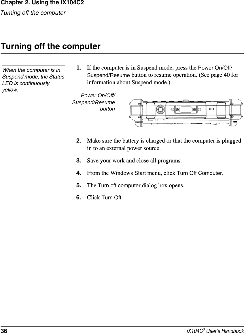 Chapter 2. Using the iX104C2Turning off the computer36  iX104C2 User’s HandbookTurning off the computer1. If the computer is in Suspend mode, press the Power On/Off/Suspend/Resume button to resume operation. (See page 40 for information about Suspend mode.)2. Make sure the battery is charged or that the computer is plugged in to an external power source.3. Save your work and close all programs.4. From the Windows Start menu, click Turn Off Computer.5. The Turn off computer dialog box opens.6. Click Turn Off.When the computer is in Suspend mode, the Status LED is continuously yellow. Power On/Off/Suspend/Resumebutton