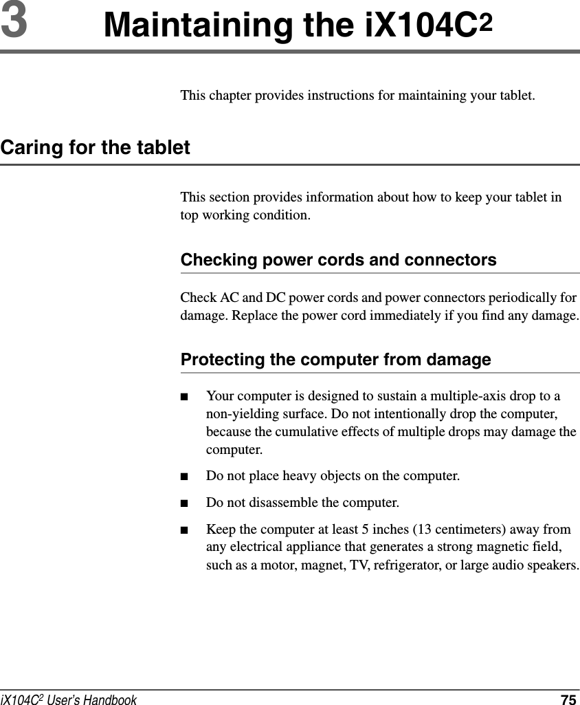 iX104C2 User’s Handbook  753Maintaining the iX104C2This chapter provides instructions for maintaining your tablet.Caring for the tabletThis section provides information about how to keep your tablet in top working condition.Checking power cords and connectorsCheck AC and DC power cords and power connectors periodically for damage. Replace the power cord immediately if you find any damage.Protecting the computer from damage■Your computer is designed to sustain a multiple-axis drop to a non-yielding surface. Do not intentionally drop the computer, because the cumulative effects of multiple drops may damage the computer.■Do not place heavy objects on the computer.■Do not disassemble the computer.■Keep the computer at least 5 inches (13 centimeters) away from any electrical appliance that generates a strong magnetic field, such as a motor, magnet, TV, refrigerator, or large audio speakers.