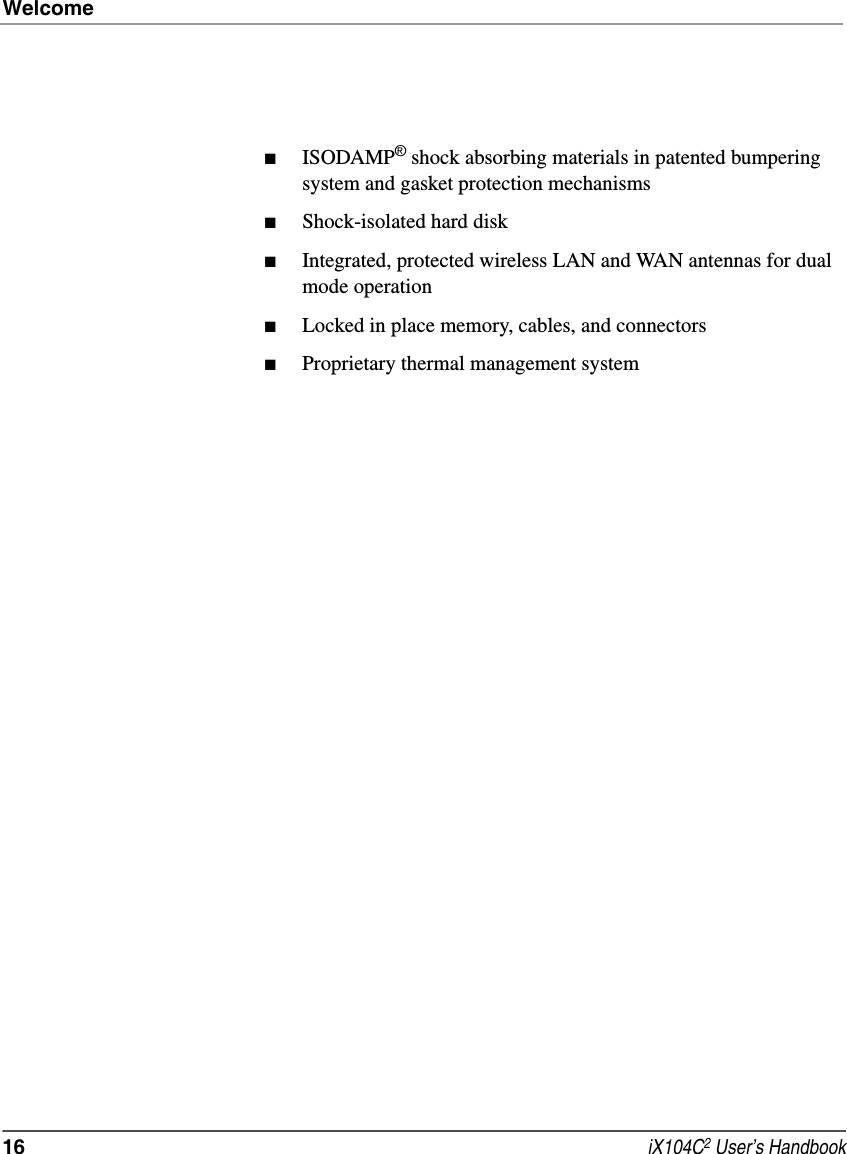 Welcome16  iX104C2 User’s Handbook■ISODAMP® shock absorbing materials in patented bumpering system and gasket protection mechanisms■Shock-isolated hard disk■Integrated, protected wireless LAN and WAN antennas for dual mode operation■Locked in place memory, cables, and connectors■Proprietary thermal management system