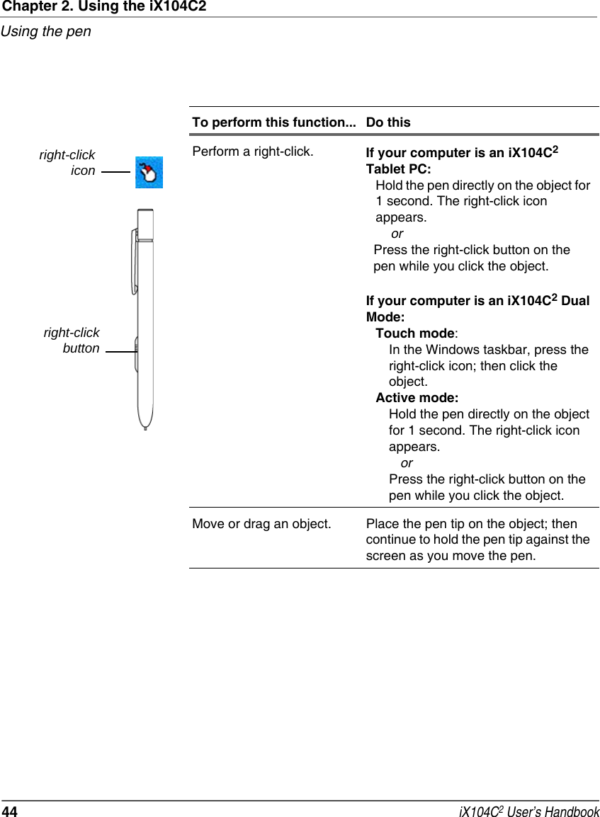 Chapter 2. Using the iX104C2Using the pen44  iX104C2 User’s HandbookPerform a right-click. If your computer is an iX104C2 Tablet PC:Hold the pen directly on the object for 1 second. The right-click icon appears.    orPress the right-click button on the pen while you click the object.If your computer is an iX104C2 Dual Mode:Touch mode:In the Windows taskbar, press the right-click icon; then click the object.Active mode:Hold the pen directly on the object for 1 second. The right-click icon appears.   orPress the right-click button on the pen while you click the object.Move or drag an object. Place the pen tip on the object; then continue to hold the pen tip against the screen as you move the pen.To perform this function... Do thisright-clickiconright-clickbutton