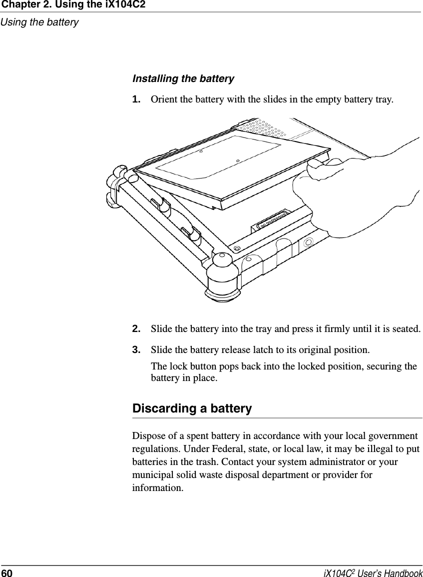 Chapter 2. Using the iX104C2Using the battery60  iX104C2 User’s HandbookInstalling the battery1. Orient the battery with the slides in the empty battery tray.2. Slide the battery into the tray and press it firmly until it is seated.3. Slide the battery release latch to its original position.The lock button pops back into the locked position, securing the battery in place.Discarding a batteryDispose of a spent battery in accordance with your local government regulations. Under Federal, state, or local law, it may be illegal to put batteries in the trash. Contact your system administrator or your municipal solid waste disposal department or provider for information.