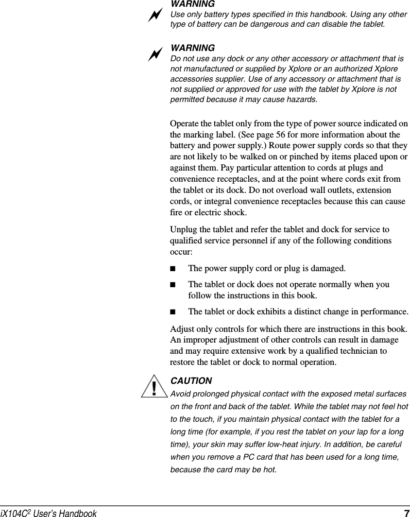 iX104C2 User’s Handbook  7WARNINGUse only battery types specified in this handbook. Using any other type of battery can be dangerous and can disable the tablet.WARNINGDo not use any dock or any other accessory or attachment that is not manufactured or supplied by Xplore or an authorized Xplore accessories supplier. Use of any accessory or attachment that is not supplied or approved for use with the tablet by Xplore is not permitted because it may cause hazards.Operate the tablet only from the type of power source indicated on the marking label. (See page 56 for more information about the battery and power supply.) Route power supply cords so that they are not likely to be walked on or pinched by items placed upon or against them. Pay particular attention to cords at plugs and convenience receptacles, and at the point where cords exit from the tablet or its dock. Do not overload wall outlets, extension cords, or integral convenience receptacles because this can cause fire or electric shock.Unplug the tablet and refer the tablet and dock for service to qualified service personnel if any of the following conditions occur:■The power supply cord or plug is damaged.■The tablet or dock does not operate normally when you follow the instructions in this book.■The tablet or dock exhibits a distinct change in performance.Adjust only controls for which there are instructions in this book. An improper adjustment of other controls can result in damage and may require extensive work by a qualified technician to restore the tablet or dock to normal operation.CAUTIONAvoid prolonged physical contact with the exposed metal surfaces on the front and back of the tablet. While the tablet may not feel hot to the touch, if you maintain physical contact with the tablet for a long time (for example, if you rest the tablet on your lap for a long time), your skin may suffer low-heat injury. In addition, be careful when you remove a PC card that has been used for a long time, because the card may be hot.aa