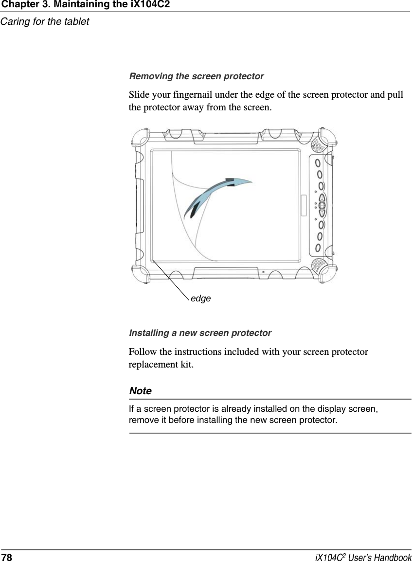 Chapter 3. Maintaining the iX104C2Caring for the tablet78  iX104C2 User’s HandbookRemoving the screen protectorSlide your fingernail under the edge of the screen protector and pull the protector away from the screen.Installing a new screen protectorFollow the instructions included with your screen protector replacement kit.NoteIf a screen protector is already installed on the display screen, remove it before installing the new screen protector.edge