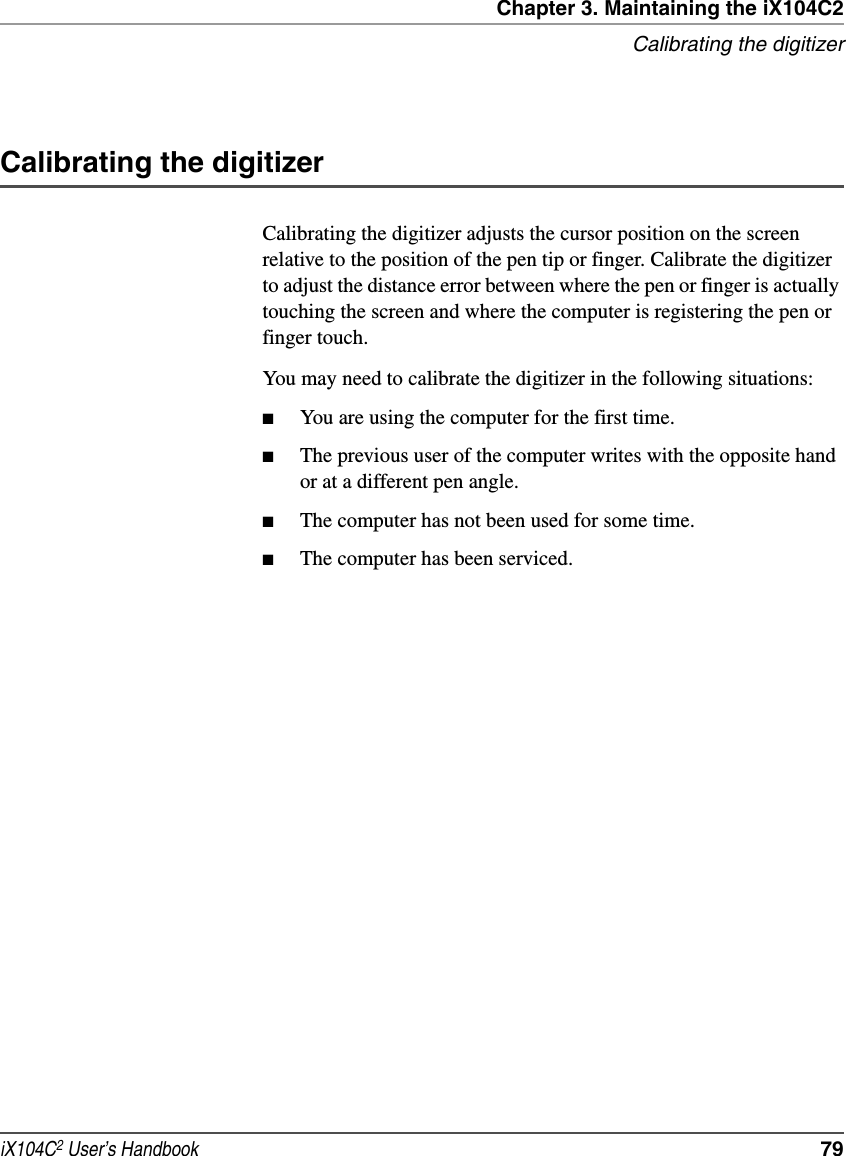 Chapter 3. Maintaining the iX104C2Calibrating the digitizeriX104C2 User’s Handbook  79Calibrating the digitizerCalibrating the digitizer adjusts the cursor position on the screen relative to the position of the pen tip or finger. Calibrate the digitizer to adjust the distance error between where the pen or finger is actually touching the screen and where the computer is registering the pen or finger touch.You may need to calibrate the digitizer in the following situations:■You are using the computer for the first time.■The previous user of the computer writes with the opposite hand or at a different pen angle.■The computer has not been used for some time.■The computer has been serviced.